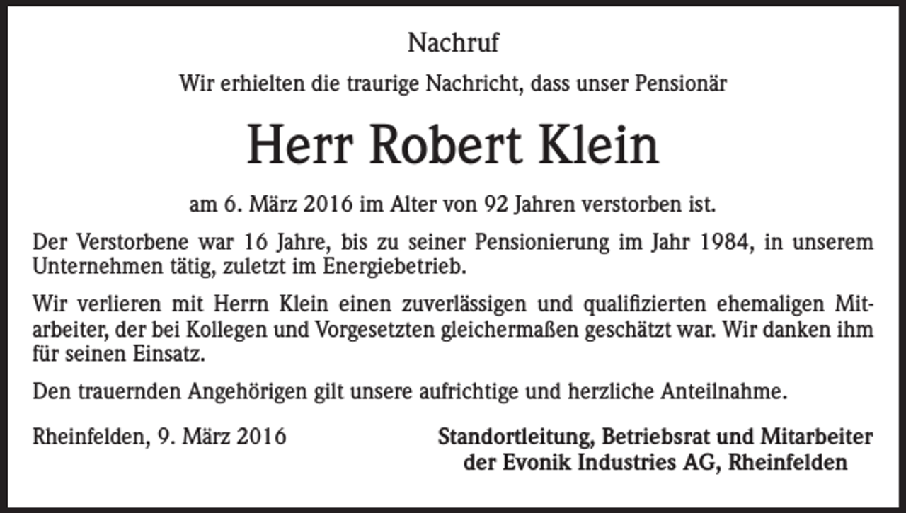 <p>Nachruf<br />Wir erhielten die traurige Nachricht, dass unser Pensionär</p><p>Herr Robert Klein<br />am 6. März 2016 im Alter von 92 Jahren verstorben ist.<br />Der Verstorbene war 16 Jahre, bis zu seiner Pensionierung im Jahr 1984, in unserem<br />Unternehmen tätig, zuletzt im Energiebetrieb.<br />Wir verlieren mit Herrn Klein einen zuverlässigen und qualifizierten ehemaligen Mitarbeiter, der bei Kollegen und Vorgesetzten gleichermaßen geschätzt war. Wir danken ihm<br />für seinen Einsatz.<br />Den trauernden Angehörigen gilt unsere aufrichtige und herzliche Anteilnahme.<br />Rheinfelden, 9. März 2016</p><p>Standortleitung, Betriebsrat und Mitarbeiter<br />der Evonik Industries AG, Rheinfelden</p>