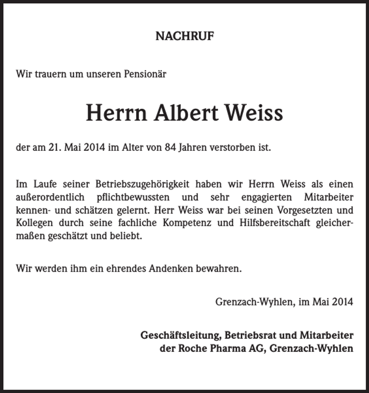 <p>NACHRUF<br />Wir trauern um unseren Pensionär</p><p>Herrn Albert Weiss<br />der am 21. Mai 2014 im Alter von 84 Jahren verstorben ist.<br />Im Laufe seiner Betriebszugehörigkeit haben wir Herrn Weiss als einen<br />außerordentlich pflichtbewussten und sehr engagierten Mitarbeiter<br />kennen- und schätzen gelernt. Herr Weiss war bei seinen Vorgesetzten und<br />Kollegen durch seine fachliche Kompetenz und Hilfsbereitschaft gleichermaßen geschätzt und beliebt.<br />Wir werden ihm ein ehrendes Andenken bewahren.<br />Grenzach-Wyhlen, im Mai 2014<br />Geschäftsleitung, Betriebsrat und Mitarbeiter<br />der Roche Pharma AG, Grenzach-Wyhlen</p>