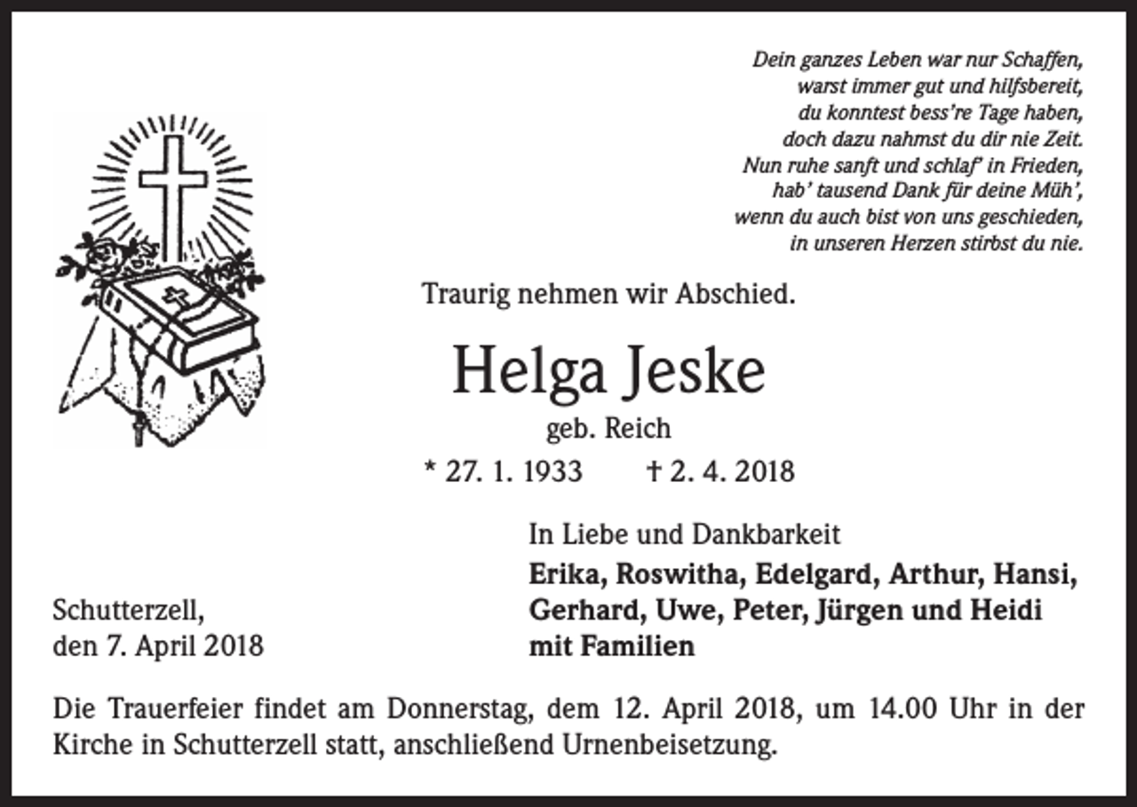 <p>Dein ganzes Leben war nur Schaffen,<br />warst immer gut und hilfsbereit,<br />du konntest bess’re Tage haben,<br />doch dazu nahmst du dir nie Zeit.<br />Nun ruhe sanft und schlaf’ in Frieden,<br />hab’ tausend Dank für deine Müh’,<br />wenn du auch bist von uns geschieden,<br />in unseren Herzen stirbst du nie.</p><p>Traurig nehmen wir Abschied.</p><p>Helga Jeske</p><p>geb. Reich<br />* 27. 1. 1933 † 2. 4. 2018</p><p>Schutterzell,<br />den 7. April 2018</p><p>In Liebe und Dankbarkeit<br />Erika, Roswitha, Edelgard, Arthur, Hansi,<br />Gerhard, Uwe, Peter, Jürgen und Heidi<br />mit Familien</p><p>Die Trauerfeier findet am Donnerstag, dem 12. April 2018, um 14.00 Uhr in der<br />­Kirche in Schutterzell statt, anschließend Urnenbeisetzung.</p>