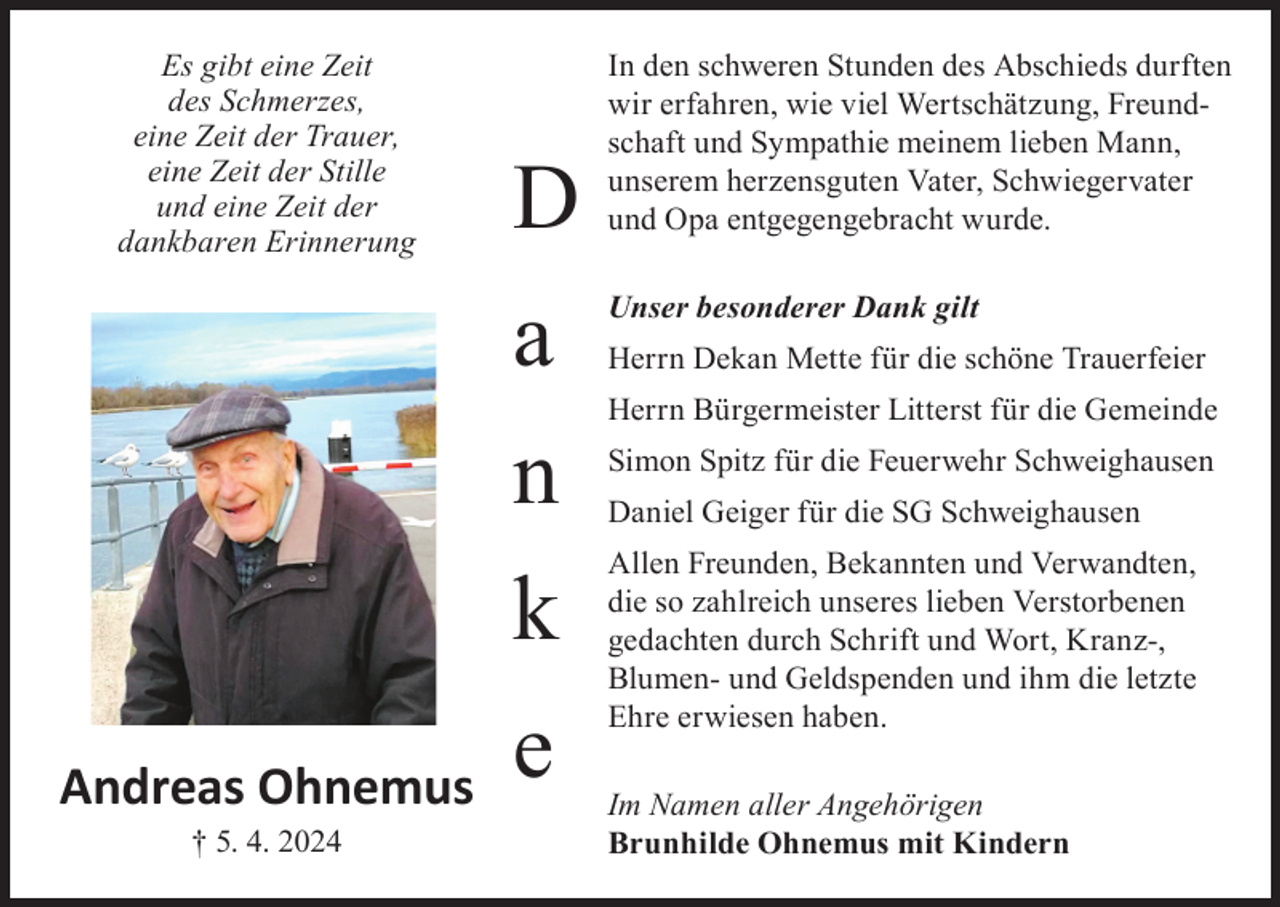 <p>Es gibt eine Zeit<br />des Schmerzes,<br />eine Zeit der Trauer,<br />eine Zeit der Stille<br />und eine Zeit der<br />dankbaren Erinnerung</p><p>Andreas Ohnemus<br />† 5. 4. 2024</p><p>D<br />a<br />n<br />k<br />e</p><p>In den schweren Stunden des Abschieds durften<br />wir erfahren, wie viel Wertschätzung, Freundschaft und Sympathie meinem lieben Mann,<br />unserem herzensguten Vater, Schwiegervater<br />und Opa entgegengebracht wurde.<br />Unser besonderer Dank gilt<br />Herrn Dekan Mette für die schöne Trauerfeier<br />Herrn Bürgermeister Litterst für die Gemeinde<br />Simon Spitz für die Feuerwehr Schweighausen<br />Daniel Geiger für die SG Schweighausen<br />Allen Freunden, Bekannten und Verwandten,<br />die so zahlreich unseres lieben Verstorbenen<br />gedachten durch Schrift und Wort, Kranz-,<br />Blumen- und Geld­spenden und ihm die letzte<br />Ehre erwiesen haben.<br />Im Namen aller Angehörigen<br />Brunhilde Ohnemus mit Kindern</p>