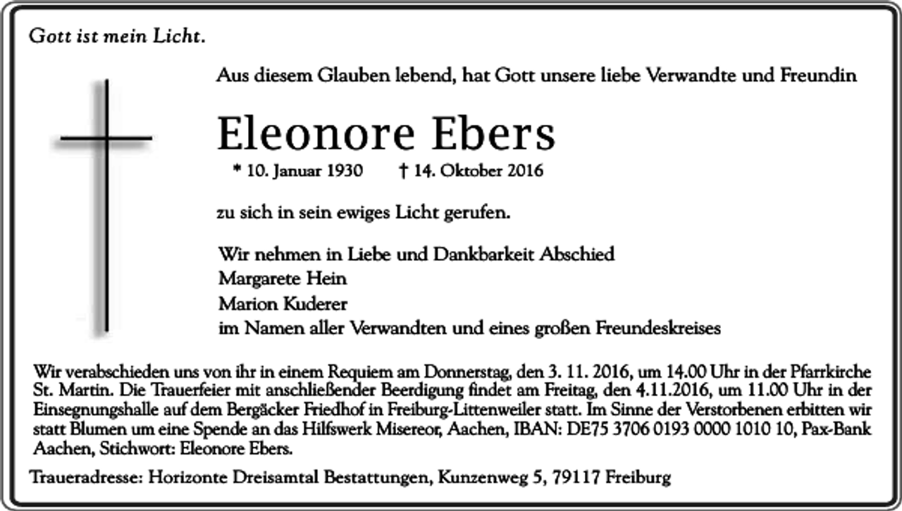 <p>Gott ist mein Licht.<br />Aus diesem Glauben lebend, hat Gott unsere liebe Verwandte und Freundin</p><p>Eleonore Ebers<br />* 10. Januar 1930</p><p>14. Oktober 2016</p><p>zu sich in sein ewiges Licht gerufen.<br />Wir nehmen in Liebe und Dankbarkeit Abschied<br />Margarete Hein<br />Marion Kuderer<br />im Namen aller Verwandten und eines großen Freundeskreises<br />Wir verabschieden uns von ihr in einem Requiem am Donnerstag, den 3. 11. 2016, um 14.00 Uhr in der Pfarrkirche<br />St. Martin. Die Trauerfeier mit anschließender Beerdigung findet am Freitag, den 4.11.2016, um 11.00 Uhr in der<br />Einsegnungshalle auf dem Bergäcker Friedhof in Freiburg-Littenweiler statt. Im Sinne der Verstorbenen erbitten wir<br />statt Blumen um eine Spende an das Hilfswerk Misereor, Aachen, IBAN: DE75 3706 0193 0000 10, Pax-Bank<br />Aachen, Stichwort: Eleonore Ebers.<br />Traueradresse: Horizonte Dreisamtal Bestattungen, Kunzenweg 5, 79117 Freiburg</p>