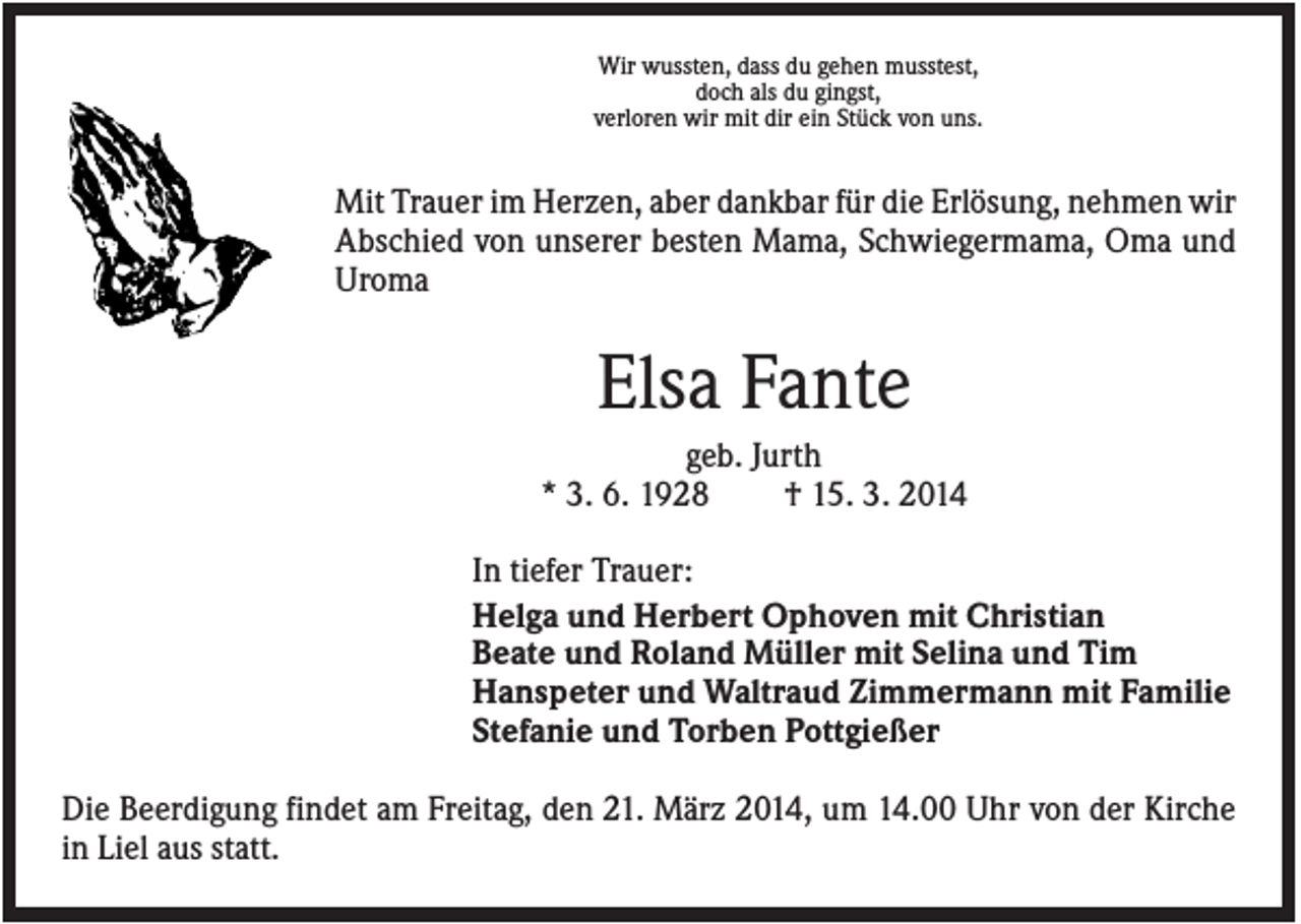 <p>Wir wussten, dass du gehen musstest,<br />doch als du gingst,<br />verloren wir mit dir ein Stück von uns.</p><p>Mit Trauer im Herzen, aber dankbar für die Erlösung, nehmen wir<br />Abschied von unserer besten Mama, Schwiegermama, Oma und<br />Uroma</p><p>Elsa Fante<br />geb. Jurth<br />* 3. 6. 1928<br />† 15. 3. 2014<br />In tiefer Trauer:<br />Helga und Herbert Ophoven mit Christian<br />Beate und Roland Müller mit Selina und Tim<br />Hanspeter und Waltraud Zimmermann mit Familie<br />Stefanie und Torben Pottgießer<br />Die Beerdigung findet am Freitag, den 21. März 2014, um 14.00 Uhr von der Kirche<br />in Liel aus statt.</p>