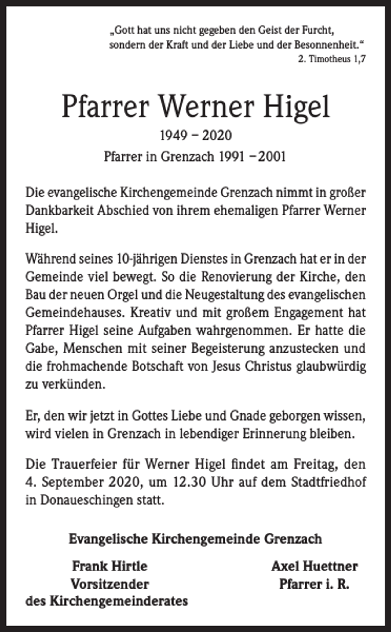 <p>„Gott hat uns nicht gegeben den Geist der Furcht,<br />sondern der Kraft und der Liebe und der Besonnenheit.“</p><p>2. Timotheus 1,7</p><p>Pfarrer Werner Higel<br />1949 – 2020<br />Pfarrer in Grenzach 1991 – 2001<br />Die evangelische Kirchengemeinde Grenzach nimmt in großer<br />Dankbarkeit Abschied von ihrem ehemaligen Pfarrer Werner<br />Higel.<br />Während seines 10-jährigen Dienstes in Grenzach hat er in der<br />Gemeinde viel bewegt. So die Renovierung der Kirche, den<br />Bau der neuen Orgel und die Neugestaltung des evangelischen<br />Gemeindehauses. Kreativ und mit großem Enga­gement hat<br />Pfarrer Higel seine Aufgaben wahrgenommen. Er hatte die<br />Gabe, Menschen mit seiner Begeisterung anzustecken und<br />die frohmachende Botschaft von Jesus Christus glaubwürdig<br />zu verkünden.<br />Er, den wir jetzt in Gottes Liebe und Gnade geborgen wissen,<br />wird vielen in Grenzach in lebendiger Erinnerung bleiben.<br />Die Trauerfeier für Werner Higel findet am Freitag, den<br />4. September 2020, um 12.30 Uhr auf dem Stadtfriedhof<br />in Donaueschingen statt.<br />Evangelische Kirchengemeinde Grenzach</p><p>Frank Hirtle</p><p>Vorsitzender<br />des Kirchengemeinderates</p><p>Axel Huettner<br />Pfarrer i. R.</p>