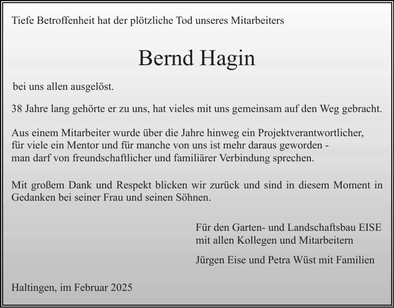 <p>Tiefe Betroffenheit hat der plötzliche Tod unseres Mitarbeiters</p><p>Bernd Hagin<br />bei uns allen ausgelöst.<br />38 Jahre lang gehörte er zu uns, hat vieles mit uns gemeinsam auf den Weg gebracht.<br />Aus einem Mitarbeiter wurde über die Jahre hinweg ein Projektverantwortlicher,<br />für viele ein Mentor und für manche von uns ist mehr daraus geworden man darf von freundschaftlicher und familiärer Verbindung sprechen.<br />Mit großem Dank und Respekt blicken wir zurück und sind in diesem Moment in<br />Gedanken bei seiner Frau und seinen Söhnen.<br />Für den Garten- und Landschaftsbau EISE<br />mit allen Kollegen und Mitarbeitern<br />Jürgen Eise und Petra Wüst mit Familien<br />Haltingen, im Februar 2025</p>