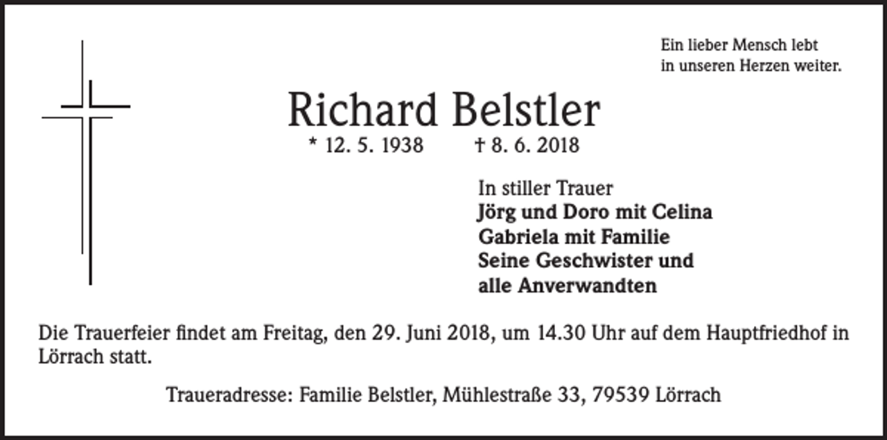 <p>Ein lieber Mensch lebt<br />in unseren Herzen weiter.</p><p>Richard Belstler<br />* 12. 5. 1938</p><p>† 8. 6. 2018</p><p>In stiller Trauer<br />Jörg und Doro mit Celina<br />Gabriela mit Familie<br />Seine Geschwister und<br />alle Anverwandten<br />Die Trauerfeier findet am Freitag, den 29. Juni 2018, um 14.30 Uhr auf dem Hauptfriedhof in<br />Lörrach statt.<br />Traueradresse: Familie Belstler, Mühlestraße 33, 79539 Lörrach</p>