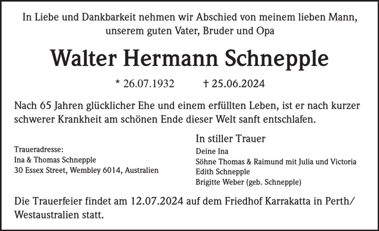 <p>In Liebe und Dankbarkeit nehmen wir Abschied von meinem lieben Mann,<br />unserem guten Vater, Bruder und Opa</p><p>Walter Hermann Schnepple<br />* 26.07.1932</p><p>† 25.06.2024</p><p>Nach 65 Jahren glücklicher Ehe und einem erfüllten Leben, ist er nach kurzer<br />schwerer Krankheit am schönen Ende dieser Welt sanft entschlafen.<br />In stiller Trauer<br />Traueradresse:<br />Ina &amp; Thomas Schnepple<br />30 Essex Street, Wembley 6014, Australien</p><p>Deine Ina<br />Söhne Thomas &amp; Raimund mit Julia und Victoria<br />Edith Schnepple<br />Brigitte Weber (geb. Schnepple)</p><p>Die Trauerfeier findet am 12.07.2024 auf dem Friedhof Karrakatta in Perth/<br />Westaustralien statt.</p>