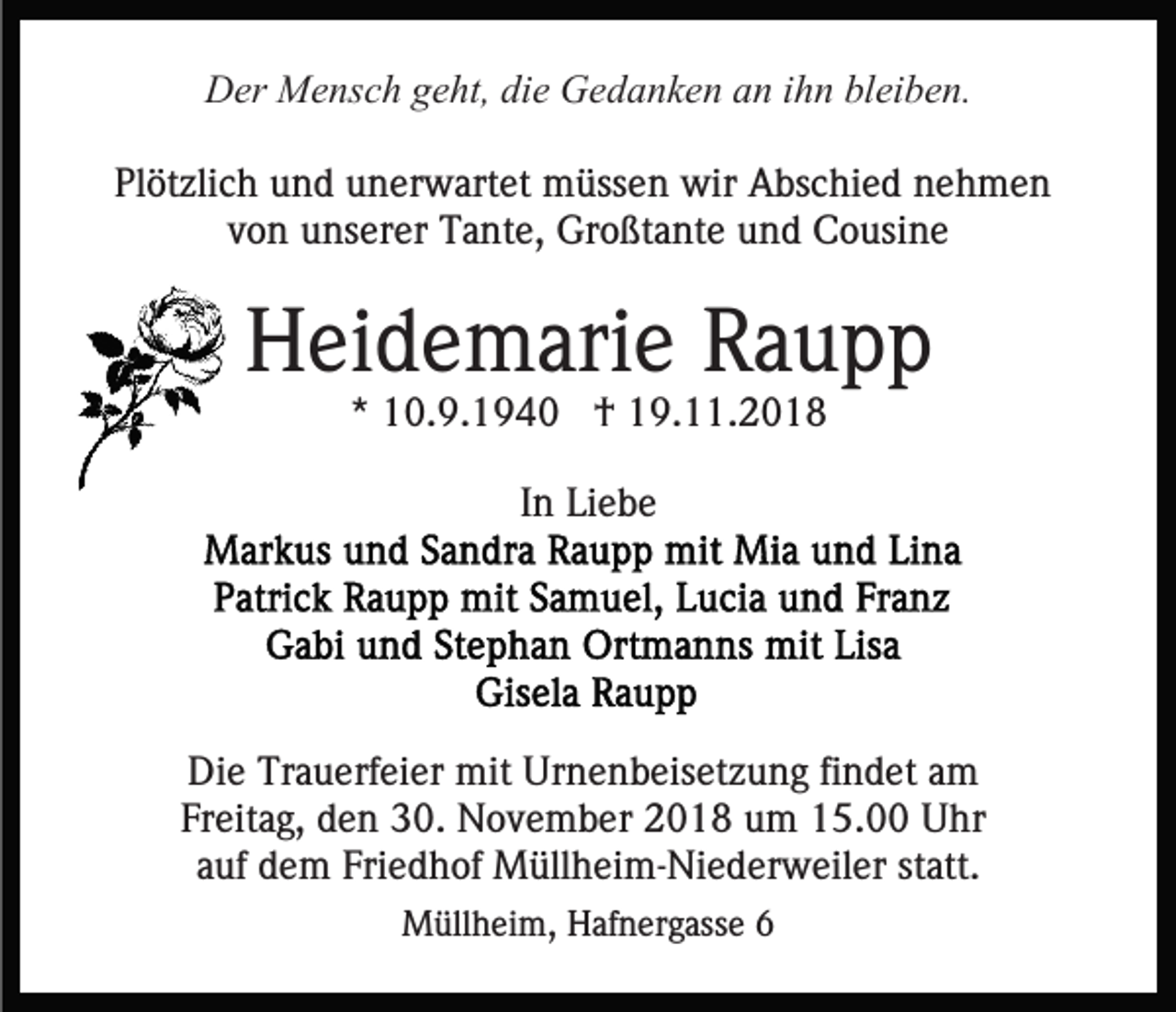 <p>Der Mensch geht, die Gedanken an ihn bleiben.<br />Plötzlich und unerwartet müssen wir Abschied nehmen<br />von unserer Tante, Großtante und Cousine</p><p>Heidemarie Raupp<br />* 10.9.1940 † 19.11.2018<br />In Liebe</p><p>Die Trauerfeier mit Urnenbeisetzung findet am<br />Freitag, den 30. November 2018 um 15.00 Uhr<br />auf dem Friedhof Müllheim-Niederweiler statt.<br />Müllheim, Hafnergasse 6</p>