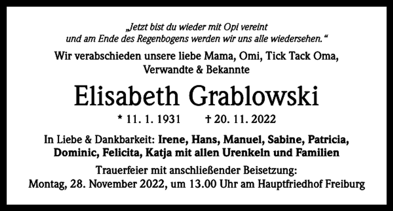 <p>„Jetzt bist du wieder mit Opi vereint<br />und am Ende des Regenbogens werden wir uns alle wiedersehen.“</p><p>Wir verabschieden unsere liebe Mama, Omi, Tick Tack Oma,<br />Verwandte &amp; Bekannte</p><p>Elisabeth Grablowski<br />* 11. 1. 1931 † 20. 11. 2022</p><p>In Liebe &amp; Dankbarkeit: Irene, Hans, Manuel, Sabine, Patricia,<br />Dominic, Felicita, Katja mit allen Urenkeln und Familien<br />Trauerfeier mit anschließender Beisetzung:<br />Montag, 28. November 2022, um 13.00 Uhr am Hauptfriedhof Freiburg</p>