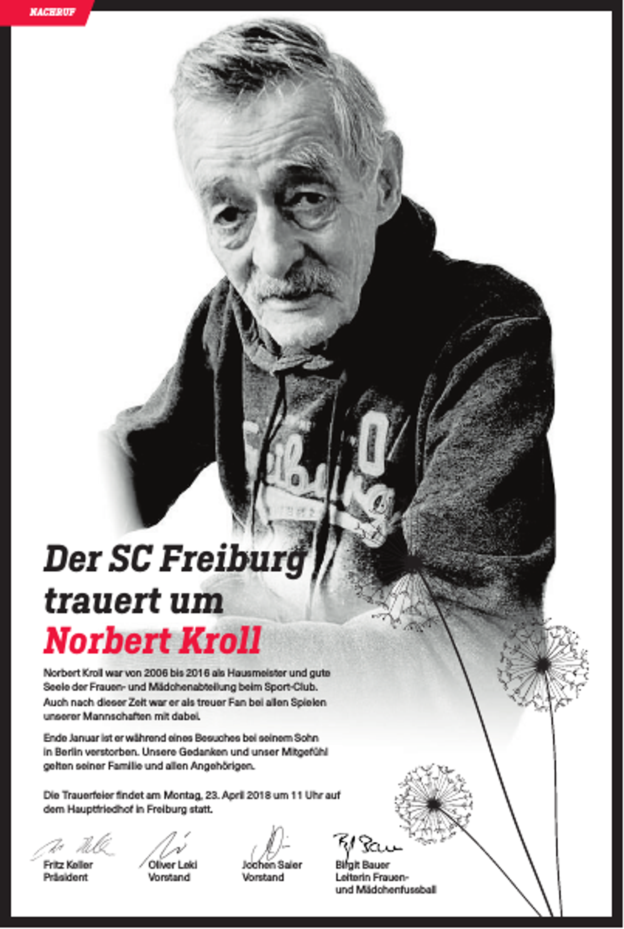 <p>NACHRUF</p><p>Der SC Freiburg<br />trauert um<br />Norbert Kroll<br />Norbert Kroll war von 2006 bis 2016 als Hausmeister und gute<br />Seele der Frauen- und Mädchenabteilung beim Sport-Club.<br />Auch nach dieser Zeit war er als treuer Fan bei allen Spielen<br />unserer Mannschaften mit dabei.<br />Ende Januar ist er während eines Besuches bei seinem Sohn<br />in Berlin verstorben. Unsere Gedanken und unser Mitgefühl<br />gelten seiner Familie und allen Angehörigen.<br />Die Trauerfeier findet am Montag, 23. April 2018 um 11 Uhr auf<br />dem Hauptfriedhof in Freiburg statt.</p><p>Fritz Keller<br />Präsident</p><p>Oliver Leki<br />Vorstand</p><p>Jochen Saier<br />Vorstand</p><p>Birgit Bauer<br />Leiterin Frauenund Mädchenfussball</p>