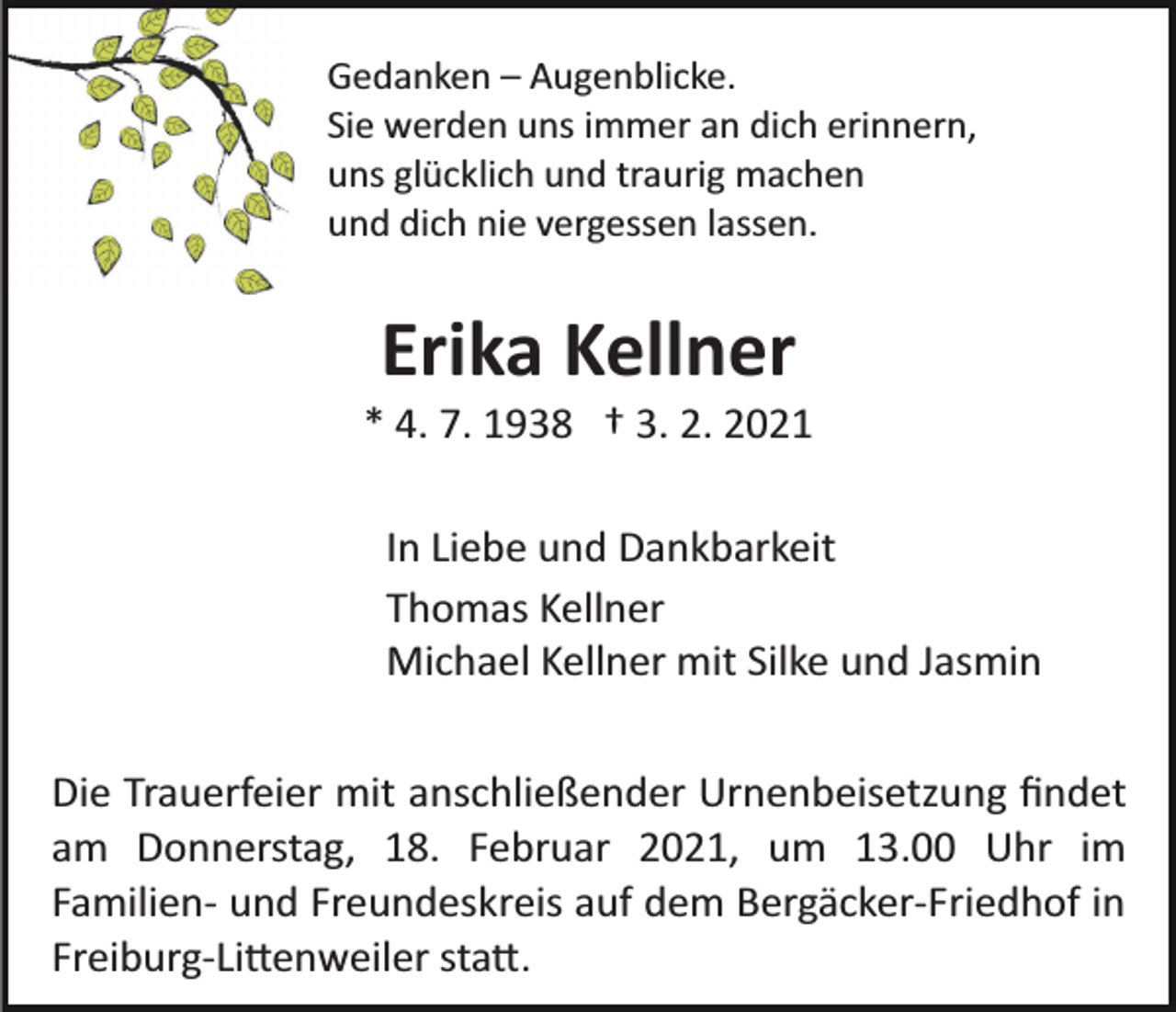 <p>Gedanken – Augenblicke.<br />Sie werden uns immer an dich erinnern,<br />uns glücklich und traurig machen<br />und dich nie vergessen lassen.</p><p>Erika Kellner<br />* 4. 7. 1938 † 3. 2. 2021<br />In Liebe und Dankbarkeit<br />Thomas Kellner<br />Michael Kellner mit Silke und Jasmin<br />Die Trauerfeier mit anschließender Urnenbeisetzung ﬁndet<br />am Donnerstag, 18. Februar 2021, um 13.00 Uhr im<br />Familien­ und Freundeskreis auf dem Bergäcker­Friedhof in<br />Freiburg­Li�enweiler sta�.</p>