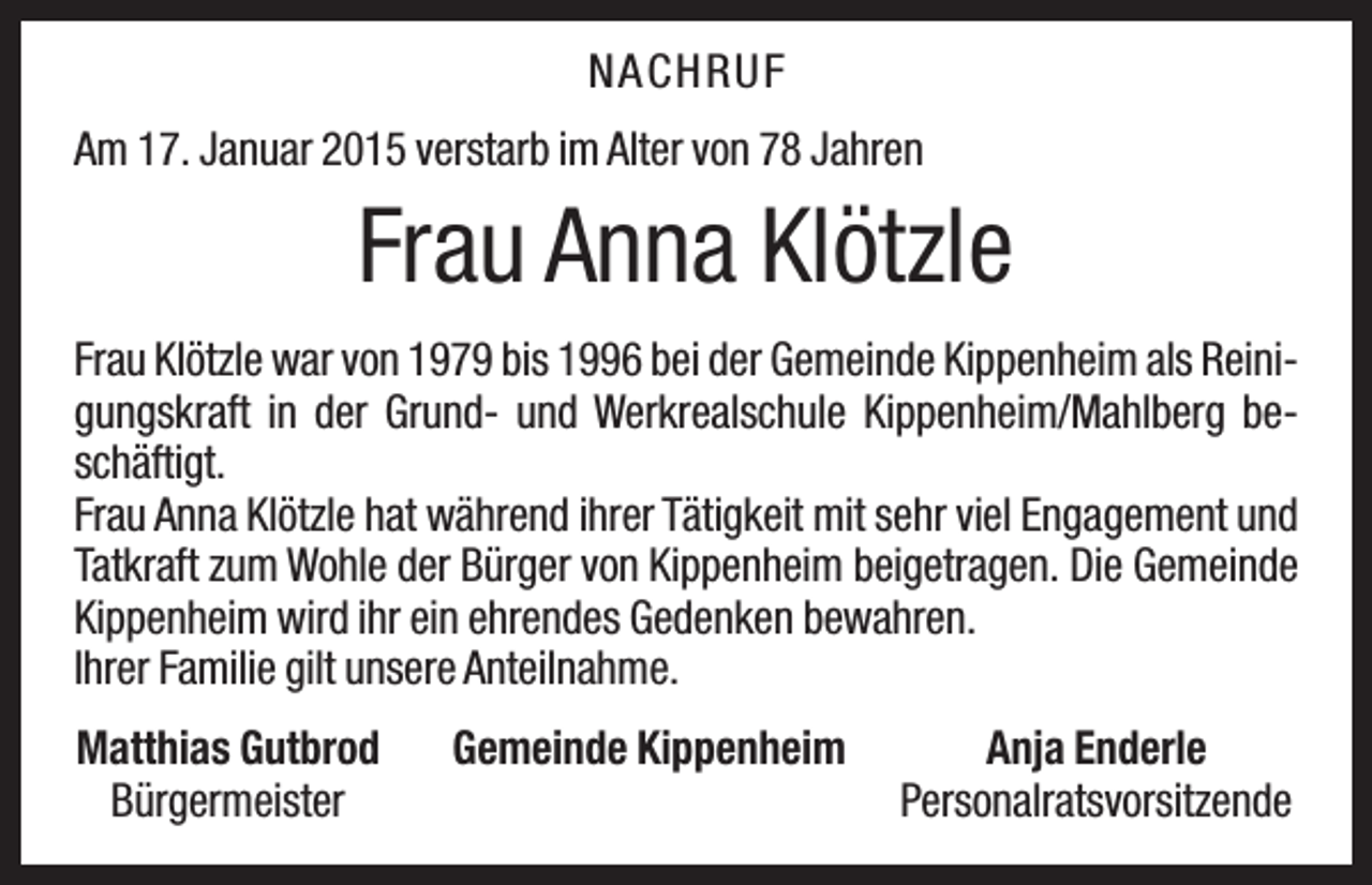 <p>NAC H R U F<br />Am 17. Januar 2015 verstarb im Alter von 78 Jahren</p><p>Frau Anna Klötzle<br />Frau Klötzle war von 1979 bis 1996 bei der Gemeinde Kippenheim als Reinigungskraft in der Grund- und Werkrealschule Kippenheim/Mahlberg beschäftigt.<br />Frau Anna Klötzle hat während ihrer Tätigkeit mit sehr viel Engagement und<br />Tatkraft zum Wohle der Bürger von Kippenheim beigetragen. Die Gemeinde<br />Kippenheim wird ihr ein ehrendes Gedenken bewahren.<br />Ihrer Familie gilt unsere Anteilnahme.<br />Matthias Gutbrod<br />Bürgermeister</p><p>Gemeinde Kippenheim</p><p>Anja Enderle<br />Personalratsvorsitzende</p>