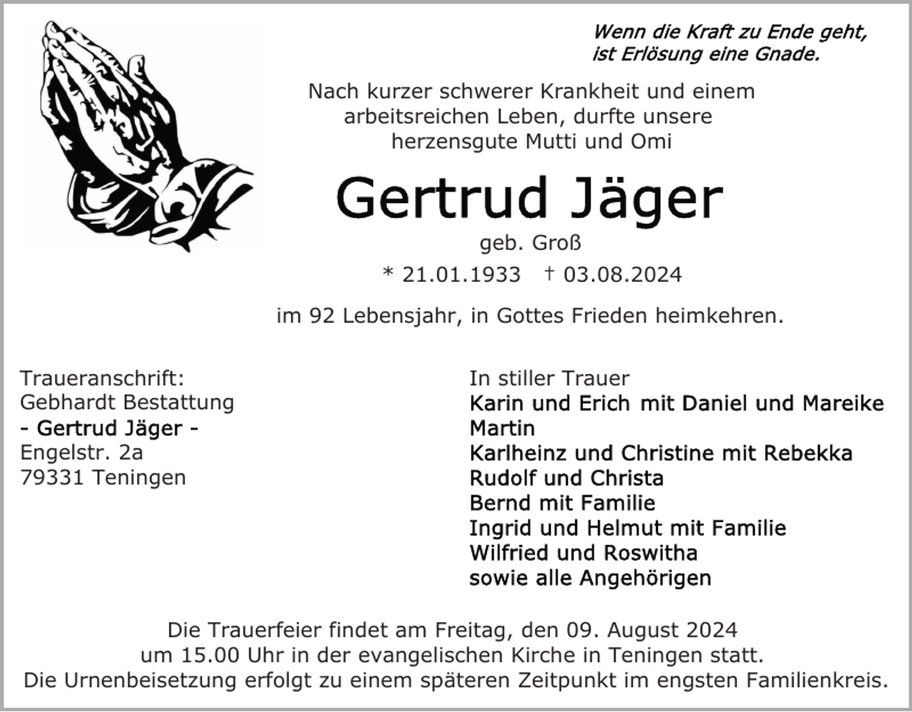 <p>Nach kurzer schwerer Krankheit und einem<br />arbeitsreichen Leben, durfte unsere<br />herzensgute Mutti und Omi</p><p>geb. Groß<br />* 21.01.1933</p><p>† 03.08.2024</p><p>im 92 Lebensjahr, in Gottes Frieden heimkehren.<br />Traueranschrift:<br />Gebhardt Bestattung</p><p>In stiller Trauer</p><p>Engelstr. 2a<br />79331 Teningen</p><p>Die Trauerfeier findet am Freitag, den 09. August 2024<br />um 15.00 Uhr in der evangelischen Kirche in Teningen statt.<br />Die Urnenbeisetzung erfolgt zu einem späteren Zeitpunkt im engsten Familienkreis.</p>
