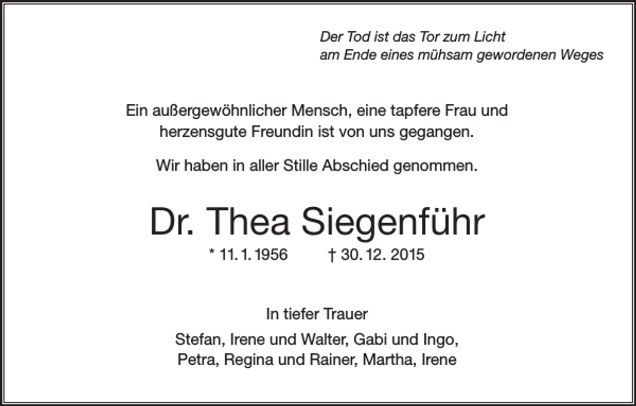 <p>Der Tod ist das Tor zum Licht<br />am Ende eines mühsam gewordenen Weges</p><p>Ein außergewöhnlicher Mensch, eine tapfere Frau und<br />herzensgute Freundin ist von uns gegangen.<br />Wir haben in aller Stille Abschied genommen.</p><p>Dr. Thea Siegenführ<br />* 11. 1. 1956</p><p>† 30. 12. 2015</p><p>In tiefer Trauer<br />Stefan, Irene und Walter, Gabi und Ingo,<br />Petra, Regina und Rainer, Martha, Irene</p>