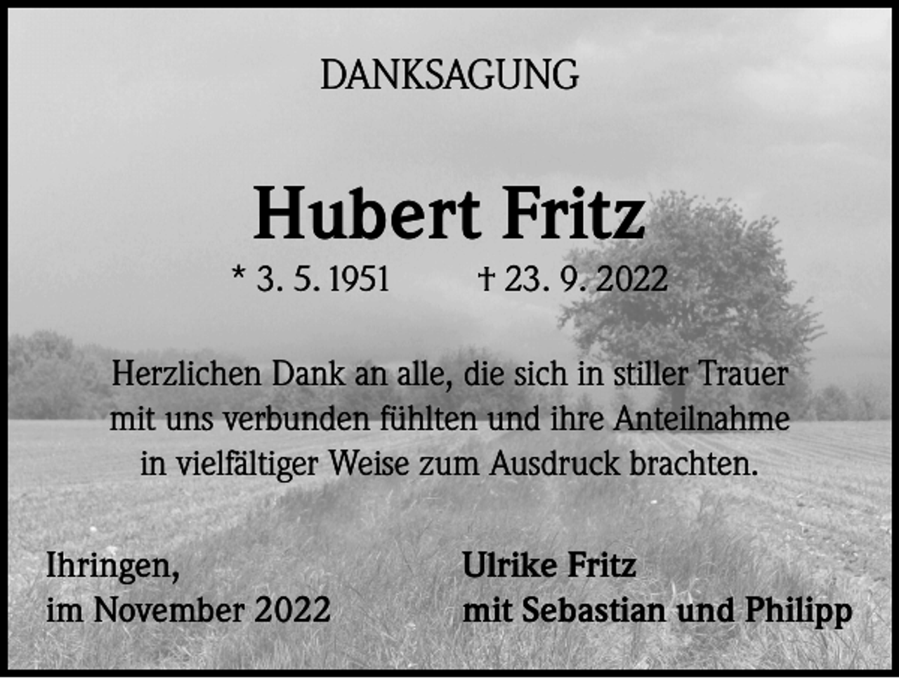 <p>DANKSAGUNG</p><p>Hubert Fritz</p><p>* 3. 5. 1951</p><p>† 23. 9. 2022</p><p>Herzlichen Dank an alle, die sich in stiller Trauer<br />mit uns verbunden fühlten und ihre Anteilnahme<br />in vielfältiger Weise zum Ausdruck brachten.<br />Ihringen,<br />im November 2022</p><p>Ulrike Fritz<br />mit Sebastian und Philipp</p>