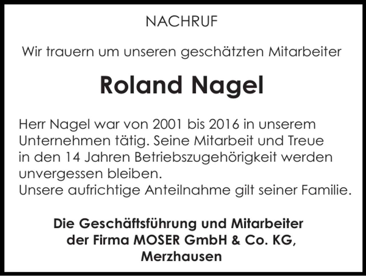 <p>NACHRUF<br />Wir trauern um unseren geschätzten Mitarbeiter</p><p>Roland Nagel<br />Herr Nagel war von 2001 bis 2016 in unserem<br />Unternehmen tätig. Seine Mitarbeit und Treue<br />in den 14 Jahren Betriebszugehörigkeit werden<br />unvergessen bleiben.<br />Unsere aufrichtige Anteilnahme gilt seiner Familie.<br />Die Geschäftsführung und Mitarbeiter<br />der Firma MOSER GmbH &amp; Co. KG,<br />Merzhausen</p>