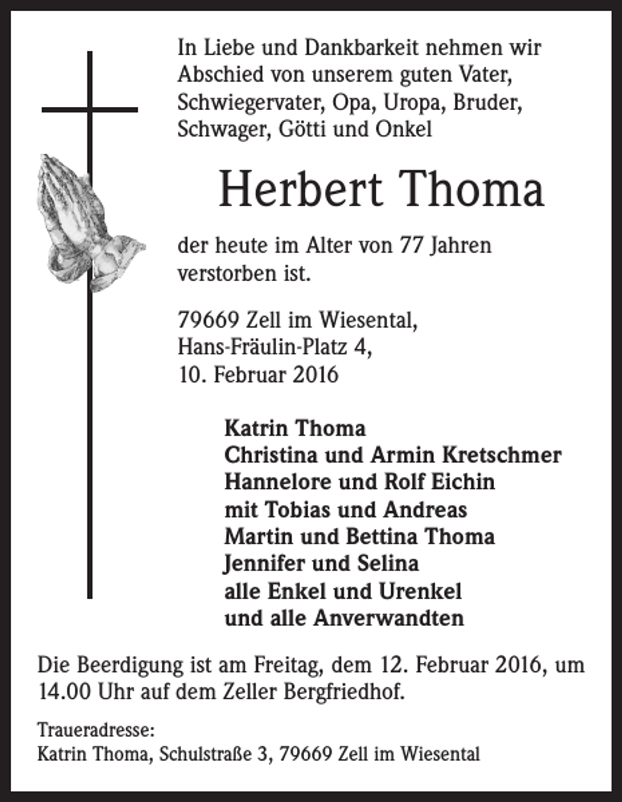 <p>In Liebe und Dankbarkeit nehmen wir<br />Abschied von unserem guten Vater,<br />Schwiegervater, Opa, Uropa, Bruder,<br />Schwager, Götti und Onkel</p><p>Herbert Thoma<br />der heute im Alter von 77 Jahren<br />verstorben ist.<br />79669 Zell im Wiesental,<br />Hans-Fräulin-Platz 4,<br />10. Februar 2016<br />Katrin Thoma<br />Christina und Armin Kretschmer<br />Hannelore und Rolf Eichin<br />mit Tobias und Andreas<br />Martin und Bettina Thoma<br />Jennifer und Selina<br />alle Enkel und Urenkel<br />und alle Anverwandten<br />Die Beerdigung ist am Freitag, dem 12. Februar 2016, um<br />14.00 Uhr auf dem Zeller Bergfriedhof.<br />Traueradresse:<br />Katrin Thoma, Schulstraße 3, 79669 Zell im Wiesental</p>