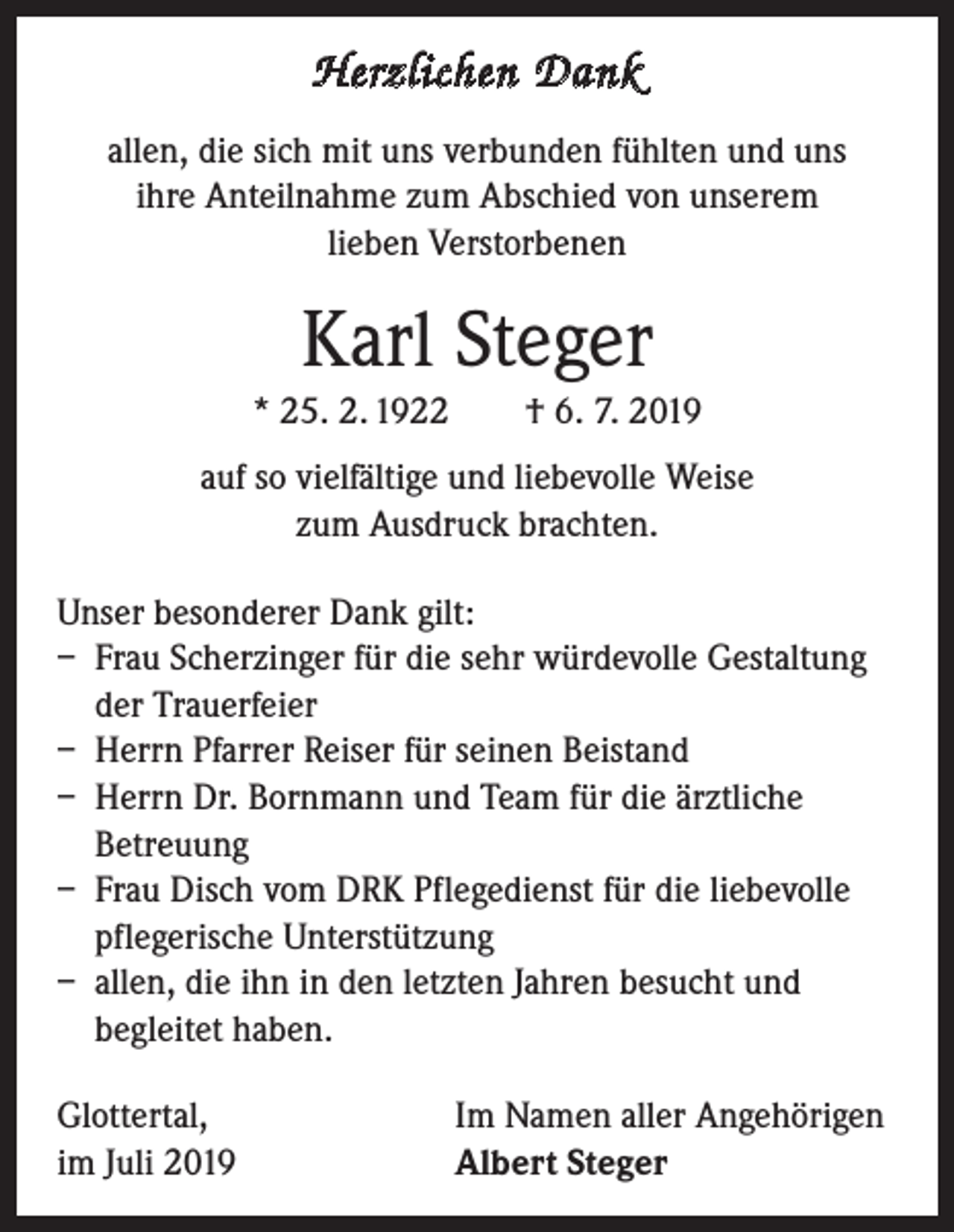 <p>Herzlichen Dank<br />allen, die sich mit uns verbunden fühlten und uns<br />ihre Anteilnahme zum Abschied von unserem<br />lieben Verstorbenen</p><p>Karl Steger<br />* 25. 2. 1922 † 6. 7. 2019<br />auf so vielfältige und liebevolle Weise<br />zum Ausdruck brachten.<br />Unser besonderer Dank gilt:<br />– Frau Scherzinger für die sehr würdevolle Gestaltung<br />der Trauerfeier<br />– Herrn Pfarrer Reiser für seinen Beistand<br />– Herrn Dr. Bornmann und Team für die ärztliche<br />Betreuung<br />– Frau Disch vom DRK Pflegedienst für die liebevolle<br />pflegerische Unterstützung<br />– allen, die ihn in den letzten Jahren besucht und<br />begleitet haben.<br />Glottertal,<br />im Juli 2019</p><p>Im Namen aller Angehörigen<br />Albert Steger</p>