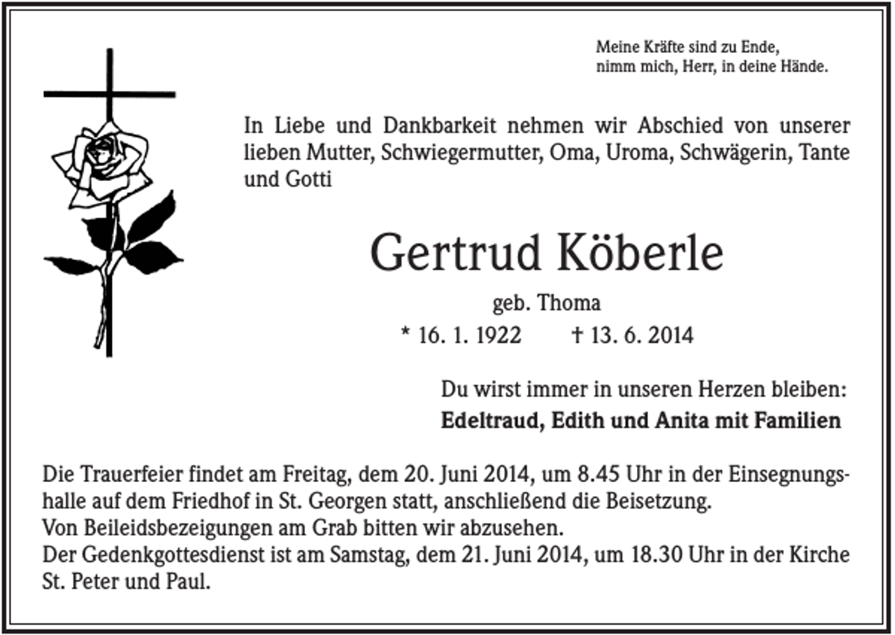 <p>Meine Kräfte sind zu Ende,<br />nimm mich, Herr, in deine Hände.</p><p>In Liebe und Dankbarkeit nehmen wir Abschied von unserer<br />lieben Mutter, Schwiegermutter, Oma, Uroma, Schwägerin, Tante<br />und Gotti</p><p>Gertrud Köberle<br />geb. Thoma<br />* 16. 1. 1922<br />† 13. 6. 2014<br />Du wirst immer in unseren Herzen bleiben:<br />Edeltraud, Edith und Anita mit Familien<br />Die Trauerfeier findet am Freitag, dem 20. Juni 2014, um 8.45 Uhr in der Einsegnungshalle auf dem Friedhof in St. Georgen statt, anschließend die Beisetzung.<br />Von Beileidsbezeigungen am Grab bitten wir abzusehen.<br />Der Gedenkgottesdienst ist am Samstag, dem 21. Juni 2014, um 18.30 Uhr in der Kirche<br />St. Peter und Paul.</p>