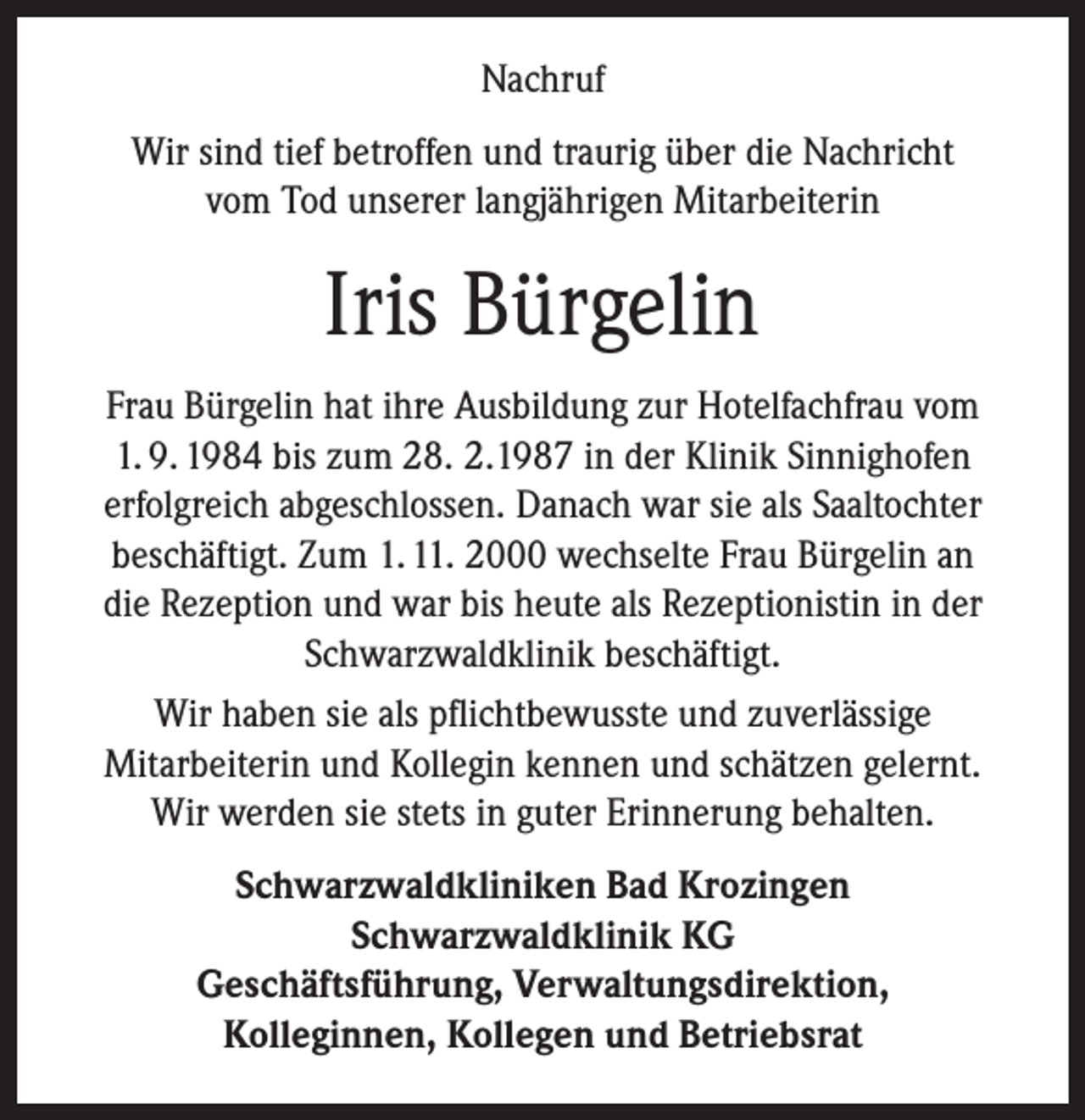 <p>Nachruf<br />Wir sind tief betroffen und traurig über die Nachricht<br />vom Tod unserer langjährigen Mitarbeiterin</p><p>Iris Bürgelin<br />Frau Bürgelin hat ihre Ausbildung zur Hotelfachfrau vom<br />1. 9. 1984 bis zum 28. 2.1987 in der Klinik Sinnighofen<br />erfolgreich abgeschlossen. Danach war sie als Saaltochter<br />beschäftigt. Zum 1. 11. 2000 wechselte Frau Bürgelin an<br />die Rezeption und war bis heute als Rezeptionistin in der<br />Schwarzwaldklinik beschäftigt.<br />Wir haben sie als pflichtbewusste und zuverlässige<br />Mitarbeiterin und Kollegin kennen und schätzen gelernt.<br />Wir werden sie stets in guter Erinnerung behalten.<br />Schwarzwaldkliniken Bad Krozingen<br />Schwarzwaldklinik KG<br />Geschäftsführung, Verwaltungsdirektion,<br />Kolleginnen, Kollegen und Betriebsrat</p>