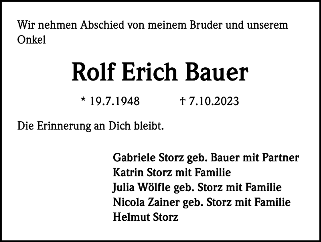 <p>Wir nehmen Abschied von meinem Bruder und unserem<br />Onkel</p><p>Rolf Erich Bauer<br />* 19.7.1948</p><p>† 7.10.2023</p><p>Die Erinnerung an Dich bleibt.<br />Gabriele Storz geb. Bauer mit Partner<br />Katrin Storz mit Familie<br />Julia Wölfle geb. Storz mit Familie<br />Nicola Zainer geb. Storz mit Familie<br />Helmut Storz</p>