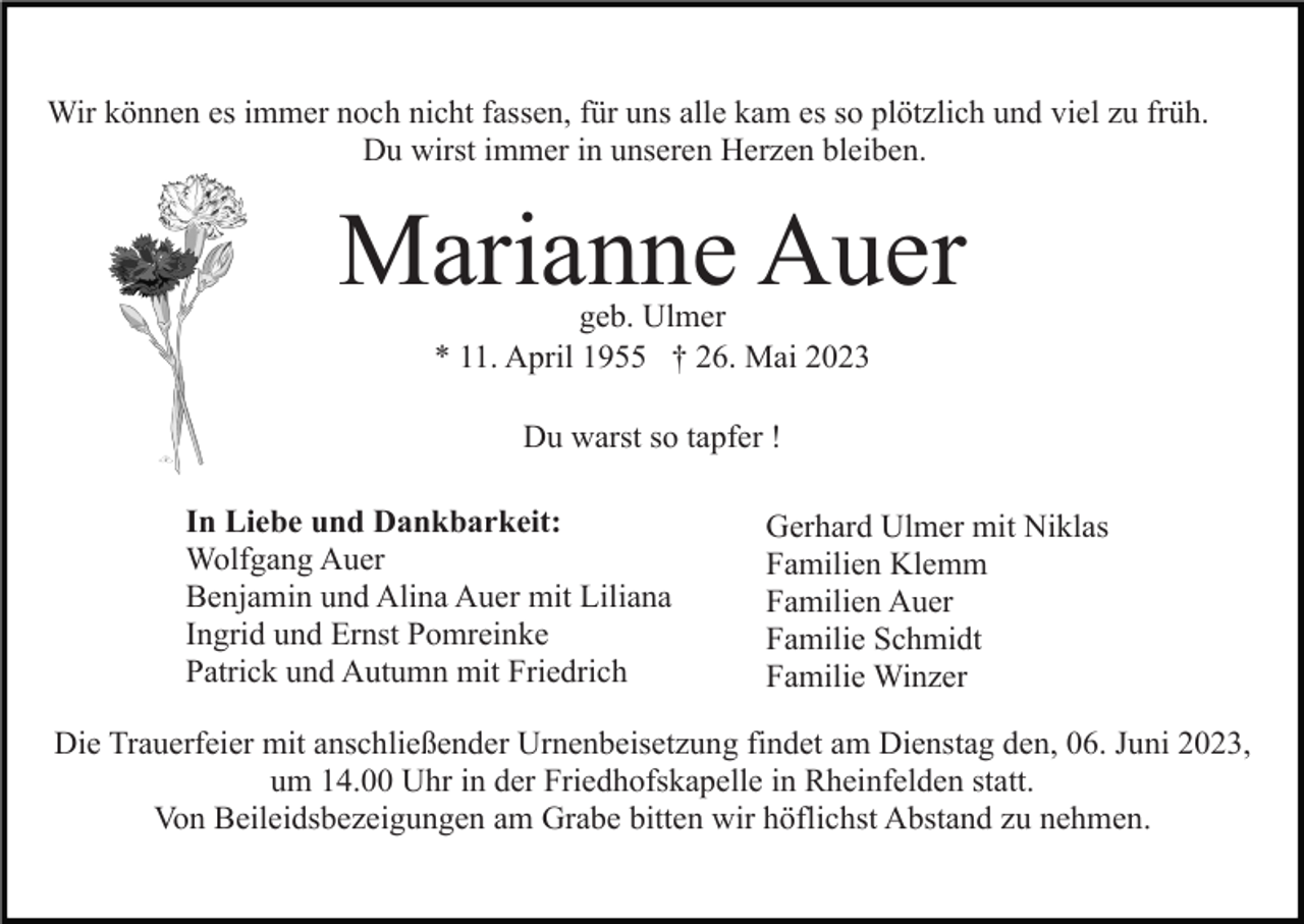 <p>Wir können es immer noch nicht fassen, für uns alle kam es so plötzlich und viel zu früh.<br />Du wirst immer in unseren Herzen bleiben.</p><p>Marianne Auer<br />geb. Ulmer<br />* 11. April 1955 † 26. Mai 2023<br />Du warst so tapfer !<br />In Liebe und Dankbarkeit:<br />Wolfgang Auer<br />Benjamin und Alina Auer mit Liliana<br />Ingrid und Ernst Pomreinke<br />Patrick und Autumn mit Friedrich</p><p>Gerhard Ulmer mit Niklas<br />Familien Klemm<br />Familien Auer<br />Familie Schmidt<br />Familie Winzer</p><p>Die Trauerfeier mit anschließender Urnenbeisetzung findet am Dienstag den, 06. Juni 2023,<br />um 14.00 Uhr in der Friedhofskapelle in Rheinfelden statt.<br />Von Beileidsbezeigungen am Grabe bitten wir höflichst Abstand zu nehmen.</p>