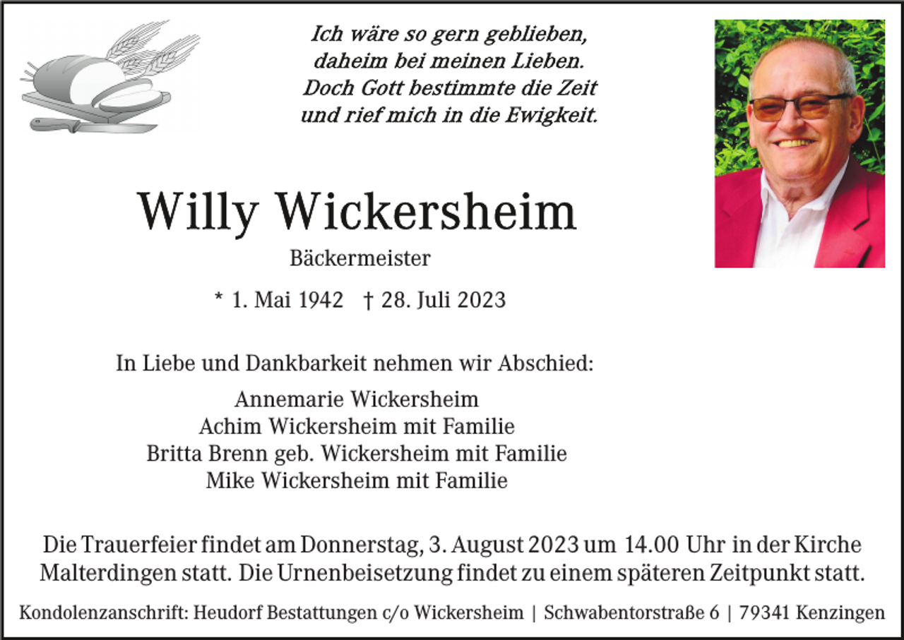 <p>Bäckermeister<br />* 1. Mai 1942 † 28. Juli 2023<br />In Liebe und Dankbarkeit nehmen wir Abschied:<br />Annemarie Wickersheim<br />Achim Wickersheim mit Familie<br />Britta Brenn geb. Wickersheim mit Familie<br />Mike Wickersheim mit Familie</p><p>Die Trauerfeier findet am Donnerstag, 3. August 2023 um 14.00 Uhr in der Kirche<br />Malterdingen statt. Die Urnenbeisetzung findet zu einem späteren Zeitpunkt statt.<br />Kondolenzanschrift: Heudorf Bestattungen c/o Wickersheim | Schwabentorstraße 6 | 79341 Kenzingen</p>