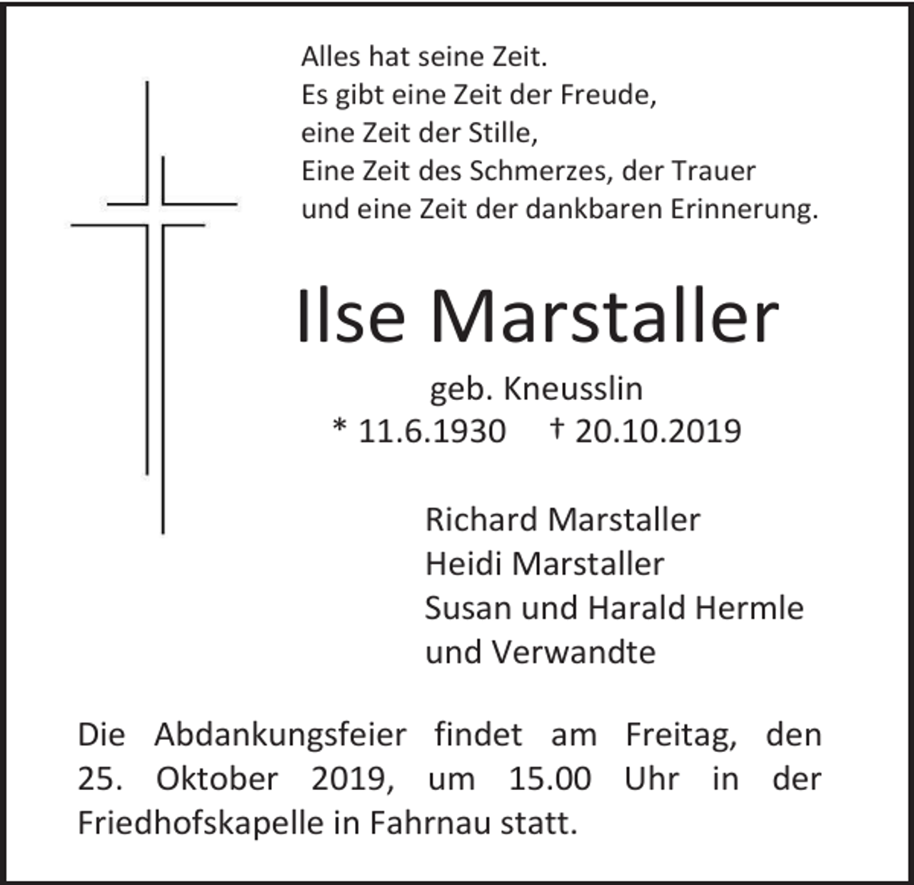 <p>Alles hat seine Zeit.<br />Es gibt eine Zeit der Freude,<br />eine Zeit der Stille,<br />Eine Zeit des Schmerzes, der Trauer<br />und eine Zeit der dankbaren Erinnerung.</p><p>Ilse Marstaller<br />geb. Kneusslin<br />* 11.6.1930 † 20.10.2019<br />Richard Marstaller<br />Heidi Marstaller<br />Susan und Harald Hermle<br />und Verwandte<br />Die Abdankungsfeier findet am Freitag, den<br />25. Oktober 2019, um 15.00 Uhr in der<br />Friedhofskapelle in Fahrnau statt.</p>