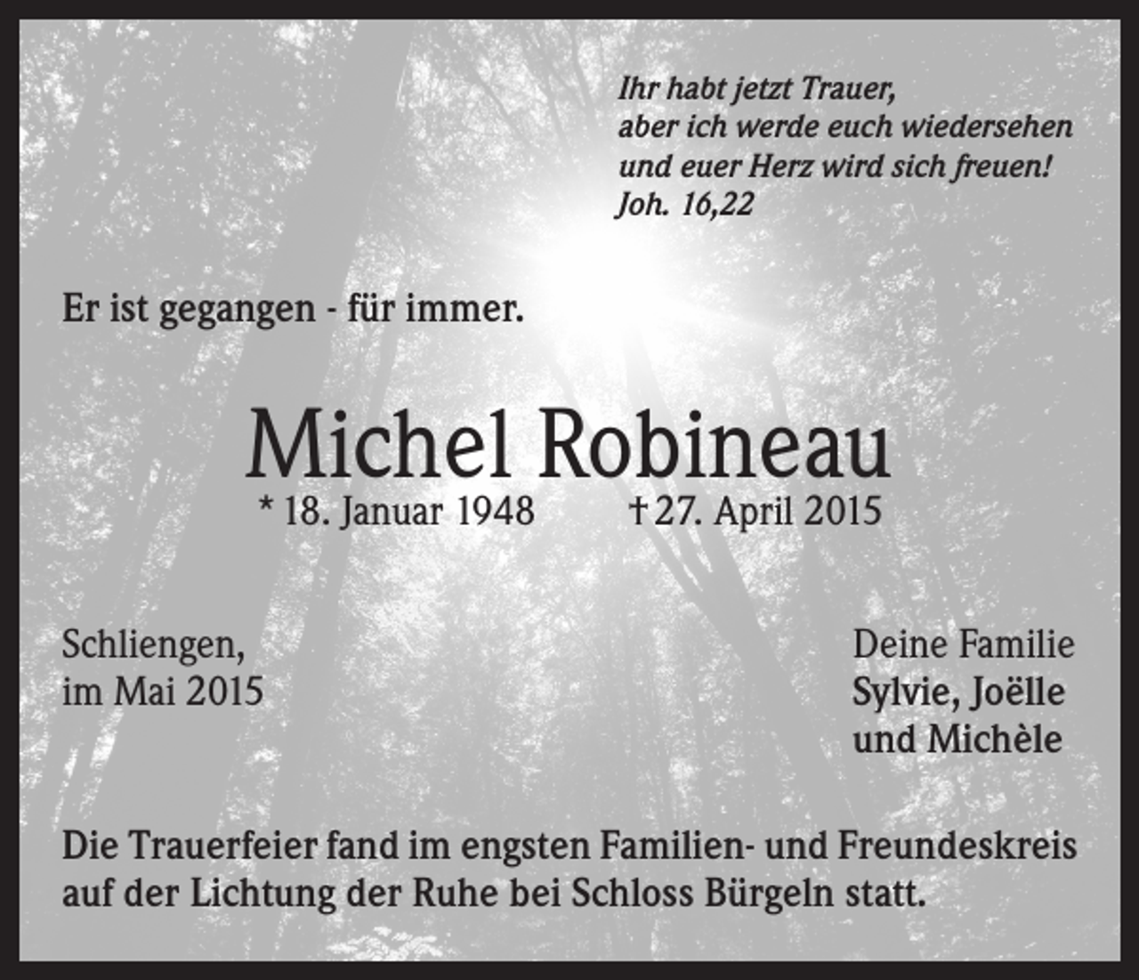 <p>Ihr habt jetzt Trauer,<br />aber ich werde euch wiedersehen<br />und euer Herz wird sich freuen!<br />Joh. 16,22</p><p>Er ist gegangen - für immer.</p><p>Michel<br />Robineau<br />* 18. Januar 1948<br />† 27. April 2015<br />Schliengen,<br />im Mai 2015</p><p>Deine Familie<br />Sylvie, Joëlle<br />und Michèle</p><p>Die Trauerfeier fand im engsten Familien- und Freundeskreis<br />auf der Lichtung der Ruhe bei Schloss Bürgeln statt.</p>