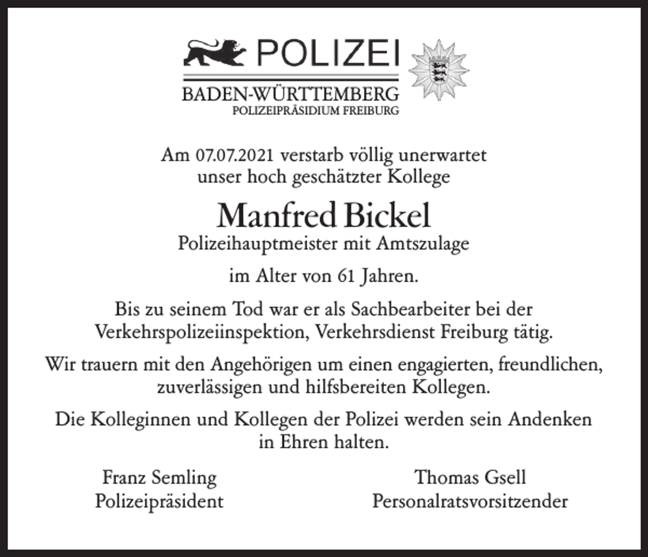 <p>BADEN-WÜRTTEMBERG<br />POLIZEIPRÄSIDIUM FREIBURG</p><p>Am 07.07.2021 verstarb völlig unerwartet<br />unser hoch geschätzter Kollege</p><p>Manfred Bickel</p><p>Polizeihauptmeister mit Amtszulage<br />im Alter von 61 Jahren.<br />Bis zu seinem Tod war er als Sachbearbeiter bei der<br />Verkehrspolizeiinspektion, Verkehrsdienst Freiburg tätig.<br />Wir trauern mit den Angehörigen um einen engagierten, freundlichen,<br />zuverlässigen und hilfsbereiten Kollegen.<br />Die Kolleginnen und Kollegen der Polizei werden sein Andenken<br />in Ehren halten.<br />Franz Semling<br />Polizeipräsident</p><p>Thomas Gsell<br />Personalratsvorsitzender</p>