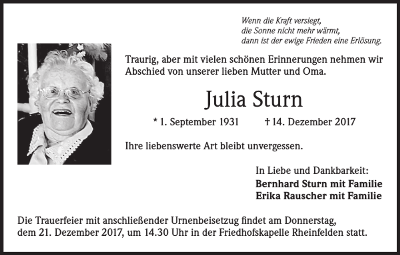 <p>Wenn die Kraft versiegt,<br />die Sonne nicht mehr wärmt,<br />dann ist der ewige Frieden eine Erlösung.</p><p>Traurig, aber mit vielen schönen Erinnerungen nehmen wir<br />Abschied von unserer lieben Mutter und Oma.</p><p>Julia Sturn<br />* 1. September 1931</p><p>† 14. Dezember 2017</p><p>Ihre liebenswerte Art bleibt unvergessen.<br />In Liebe und Dankbarkeit:<br />Bernhard Sturn mit Familie<br />Erika Rauscher mit Familie<br />Die Trauerfeier mit anschließender Urnenbeisetzug findet am Donnerstag,<br />dem 21. Dezember 2017, um 14.30 Uhr in der Friedhofskapelle Rheinfelden statt.</p>