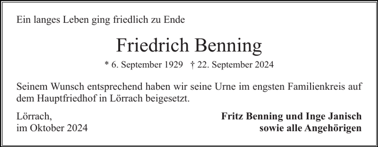 <p>Ein langes Leben ging friedlich zu Ende</p><p>Friedrich Benning<br />* 6. September 1929 † 22. September 2024</p><p>Seinem Wunsch entsprechend haben wir seine Urne im engsten Familienkreis auf<br />dem Hauptfriedhof in Lörrach beigesetzt.<br />Lörrach,<br />im Oktober 2024</p><p>Fritz Benning und Inge Janisch<br />sowie alle Angehörigen</p>