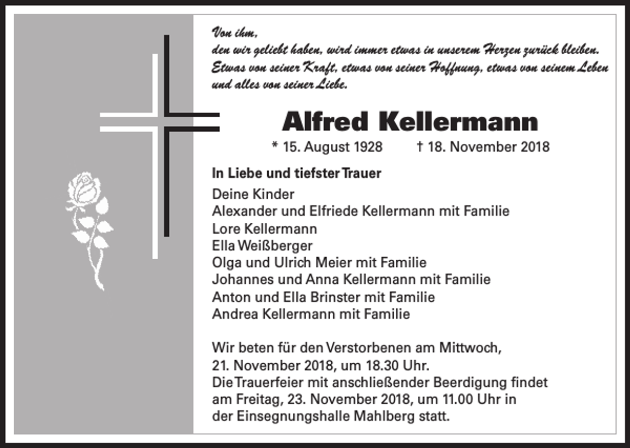 <p>Von ihm,<br />den wir geliebt haben, wird immer etwas in unserem Herzen zurück bleiben.<br />Etwas von seiner Kraft, etwas von seiner Hoffnung, etwas von seinem Leben<br />und alles von seiner Liebe.</p><p>Alfred Kellermann<br />* 15. August 1928</p><p>† 18. November 2018</p><p>In Liebe und tiefster Trauer<br />Deine Kinder<br />Alexander und Elfriede Kellermann mit Familie<br />Lore Kellermann<br />Ella Weißberger<br />Olga und Ulrich Meier mit Familie<br />Johannes und Anna Kellermann mit Familie<br />Anton und Ella Brinster mit Familie<br />Andrea Kellermann mit Familie<br />Wir beten für den Verstorbenen am Mittwoch,<br />21. November 2018, um 18.30 Uhr.<br />Die Trauerfeier mit anschließender Beerdigung findet<br />am Freitag, 23. November 2018, um 11.00 Uhr in<br />der Einsegnungshalle Mahlberg statt.</p>