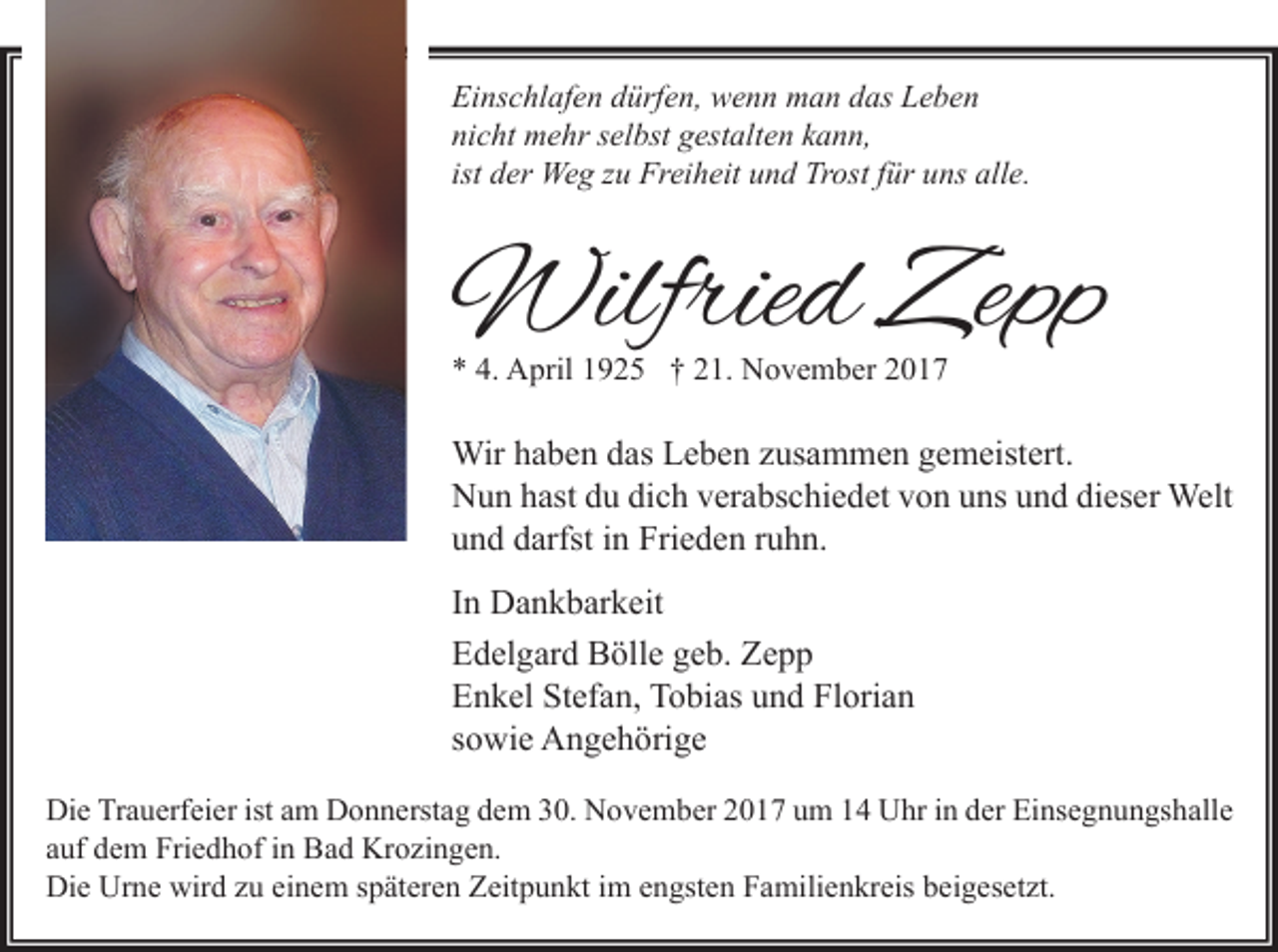 <p>Einschlafen dürfen, wenn man das Leben<br />nicht mehr selbst gestalten kann,<br />ist der Weg zu Freiheit und Trost für uns alle.</p><p>Wilfried Zepp<br />* 4. April 1925 † 21. November 2017</p><p>Wir haben das Leben zusammen gemeistert.<br />Nun hast du dich verabschiedet von uns und dieser Welt<br />und darfst in Frieden ruhn.<br />In Dankbarkeit<br />Edelgard Bölle geb. Zepp<br />Enkel Stefan, Tobias und Florian<br />sowie Angehörige<br />Die Trauerfeier ist am Donnerstag dem 30. November 2017 um 14 Uhr in der Einsegnungshalle<br />auf dem Friedhof in Bad Krozingen.<br />Die Urne wird zu einem späteren Zeitpunkt im engsten Familienkreis beigesetzt.</p>