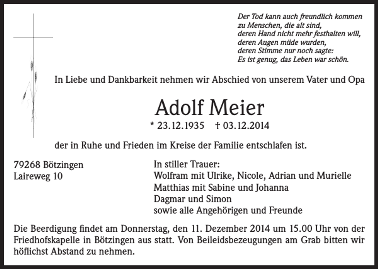 <p>Der Tod kann auch freundlich kommen<br />zu Menschen, die alt sind,<br />deren Hand nicht mehr festhalten will,<br />deren Augen müde wurden,<br />deren Stimme nur noch sagte:<br />Es ist genug, das Leben war schön.</p><p>In Liebe und Dankbarkeit nehmen wir Abschied von unserem Vater und Opa</p><p>Adolf Meier</p><p>* 23.12.1935 † 03.12.2014<br />der in Ruhe und Frieden im Kreise der Familie entschlafen ist.<br />79268 Bötzingen<br />Laireweg 10</p><p>In stiller Trauer:<br />Wolfram mit Ulrike, Nicole, Adrian und Murielle<br />Matthias mit Sabine und Johanna<br />Dagmar und Simon<br />sowie alle Angehörigen und Freunde</p><p>Die Beerdigung findet am Donnerstag, den 11. Dezember 2014 um 15.00 Uhr von der<br />Friedhofskapelle in Bötzingen aus statt. Von Beileidsbezeugungen am Grab bitten wir<br />höflichst Abstand zu nehmen.</p>