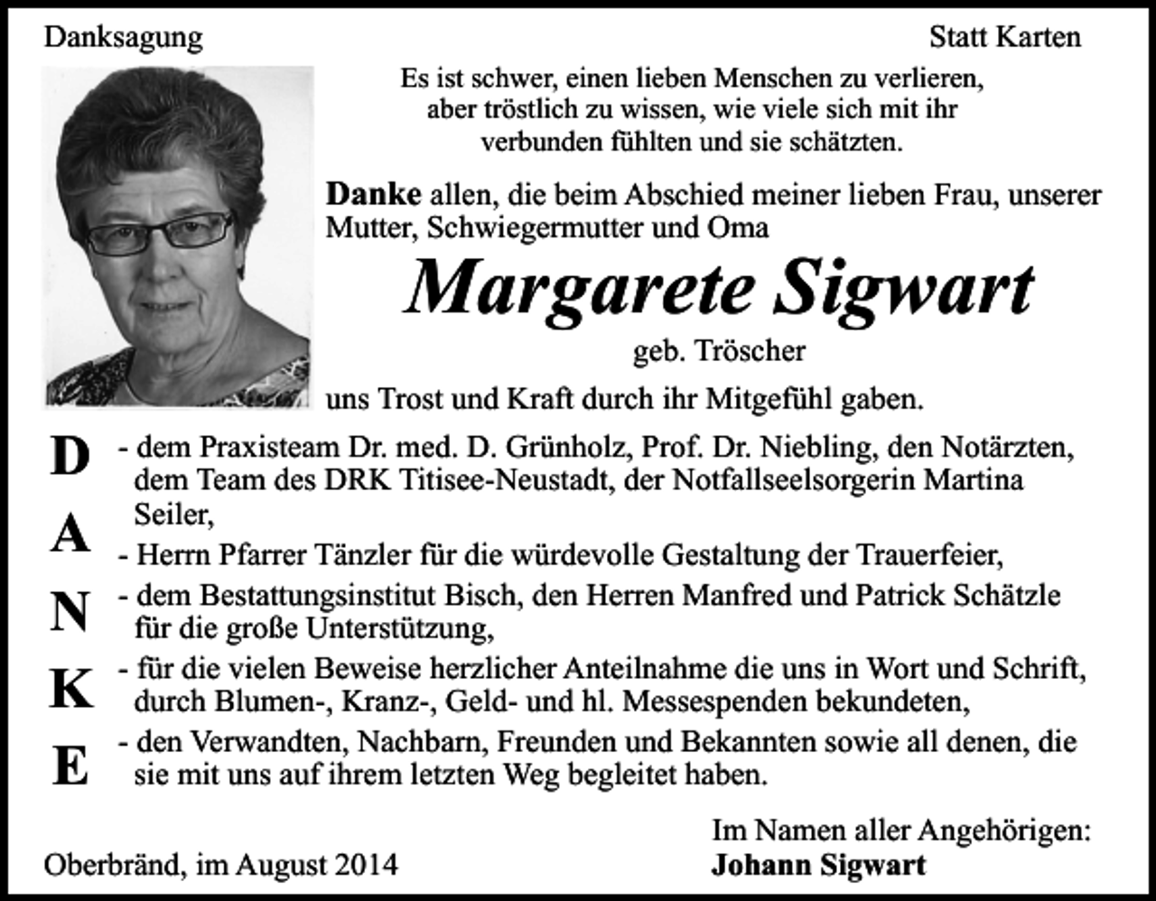 <p>Danksagung</p><p>Statt Karten<br />Es ist schwer, einen lieben Menschen zu verlieren,<br />aber tröstlich zu wissen, wie viele sich mit ihr<br />verbunden fühlten und sie schätzten.</p><p>Danke allen, die beim Abschied meiner lieben Frau, unserer<br />Mutter, Schwiegermutter und Oma</p><p>Margarete Sigwart<br />geb. Tröscher</p><p>D<br />A<br />N<br />K<br />E</p><p>uns Trost und Kraft durch ihr Mitgefühl gaben.<br />- dem Praxisteam Dr. med. D. Grünholz, Prof. Dr. Niebling, den Notärzten,<br />dem Team des DRK Titisee-Neustadt, der Notfallseelsorgerin Martina<br />Seiler,<br />- Herrn Pfarrer Tänzler für die würdevolle Gestaltung der Trauerfeier,<br />- dem Bestattungsinstitut Bisch, den Herren Manfred und Patrick Schätzle<br />für die große Unterstützung,<br />- für die vielen Beweise herzlicher Anteilnahme die uns in Wort und Schrift,<br />durch Blumen-, Kranz-, Geld- und hl. Messespenden bekundeten,<br />- den Verwandten, Nachbarn, Freunden und Bekannten sowie all denen, die<br />sie mit uns auf ihrem letzten Weg begleitet haben.</p><p>Oberbränd, im August 2014</p><p>Im Namen aller Angehörigen:<br />Johann Sigwart</p>