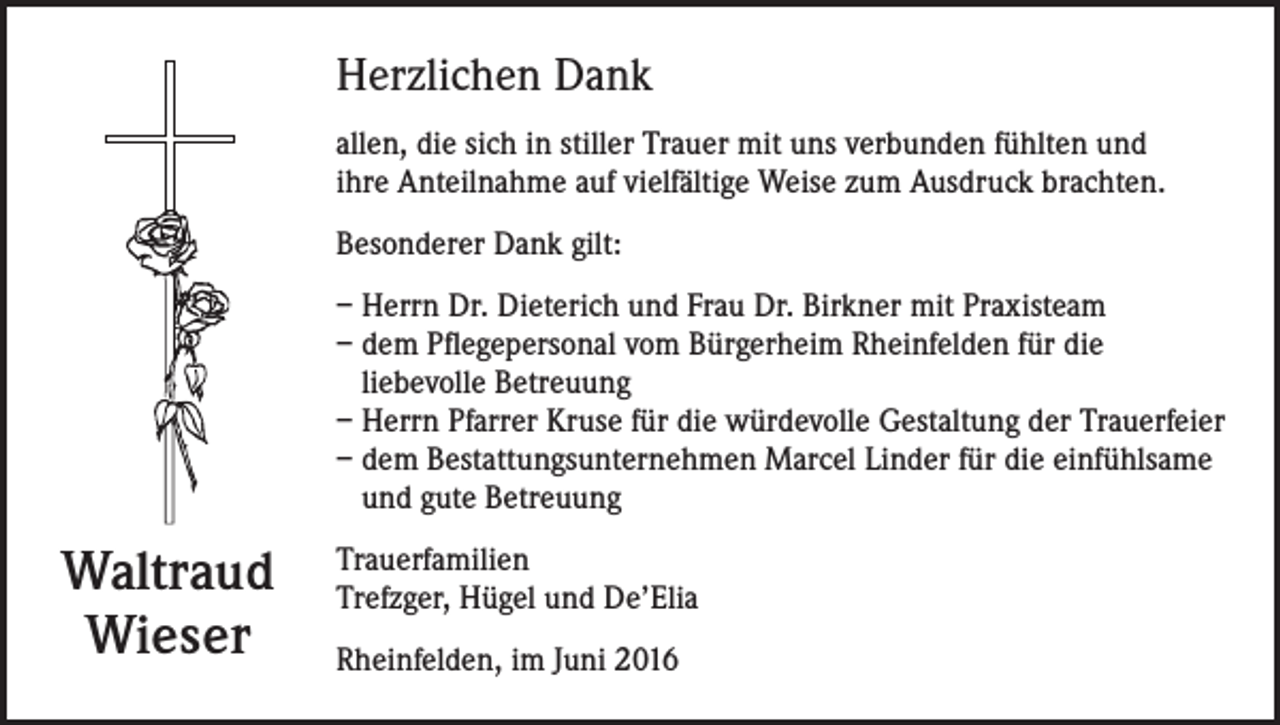 <p>Herzlichen Dank<br />allen, die sich in stiller Trauer mit uns verbunden fühlten und<br />ihre Anteilnahme auf vielfältige Weise zum Ausdruck brachten.<br />Besonderer Dank gilt:<br />– Herrn Dr. Dieterich und Frau Dr. Birkner mit Praxisteam<br />– dem Pflegepersonal vom Bürgerheim Rheinfelden für die<br />liebevolle Betreuung<br />– Herrn Pfarrer Kruse für die würdevolle Gestaltung der Trauerfeier<br />– dem Bestattungsunternehmen Marcel Linder für die einfühlsame<br />und gute Betreuung</p><p>Waltraud<br />Wieser</p><p>Trauerfamilien<br />Trefzger, Hügel und De’Elia<br />Rheinfelden, im Juni 2016</p>