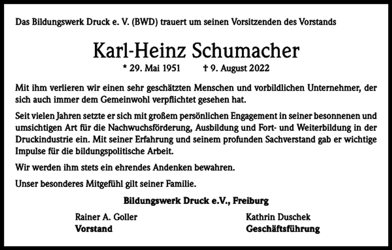 <p>Das Bildungswerk Druck e. V. (BWD) trauert um seinen Vorsitzenden des Vorstands</p><p>Karl-Heinz Schumacher<br />* 29. Mai 1951</p><p>† 9. August 2022</p><p>Mit ihm verlieren wir einen sehr geschätzten Menschen und vorbildlichen Unternehmer, der<br />sich auch immer dem Gemeinwohl verpflichtet gesehen hat.<br />Seit vielen Jahren setzte er sich mit großem persönlichen Engagement in seiner besonnenen und<br />umsichtigen Art für die Nachwuchsförderung, Ausbildung und Fort- und Weiterbildung in der<br />Druckindustrie ein. Mit seiner Erfahrung und seinem profunden Sachverstand gab er wichtige<br />Impulse für die bildungspolitische Arbeit.<br />Wir werden ihm stets ein ehrendes Andenken bewahren.<br />Unser besonderes Mitgefühl gilt seiner Familie.<br />Bildungswerk Druck e.V., Freiburg</p><p>Rainer A. Goller<br />Vorstand</p><p>Kathrin Duschek<br />Geschäftsführung</p>