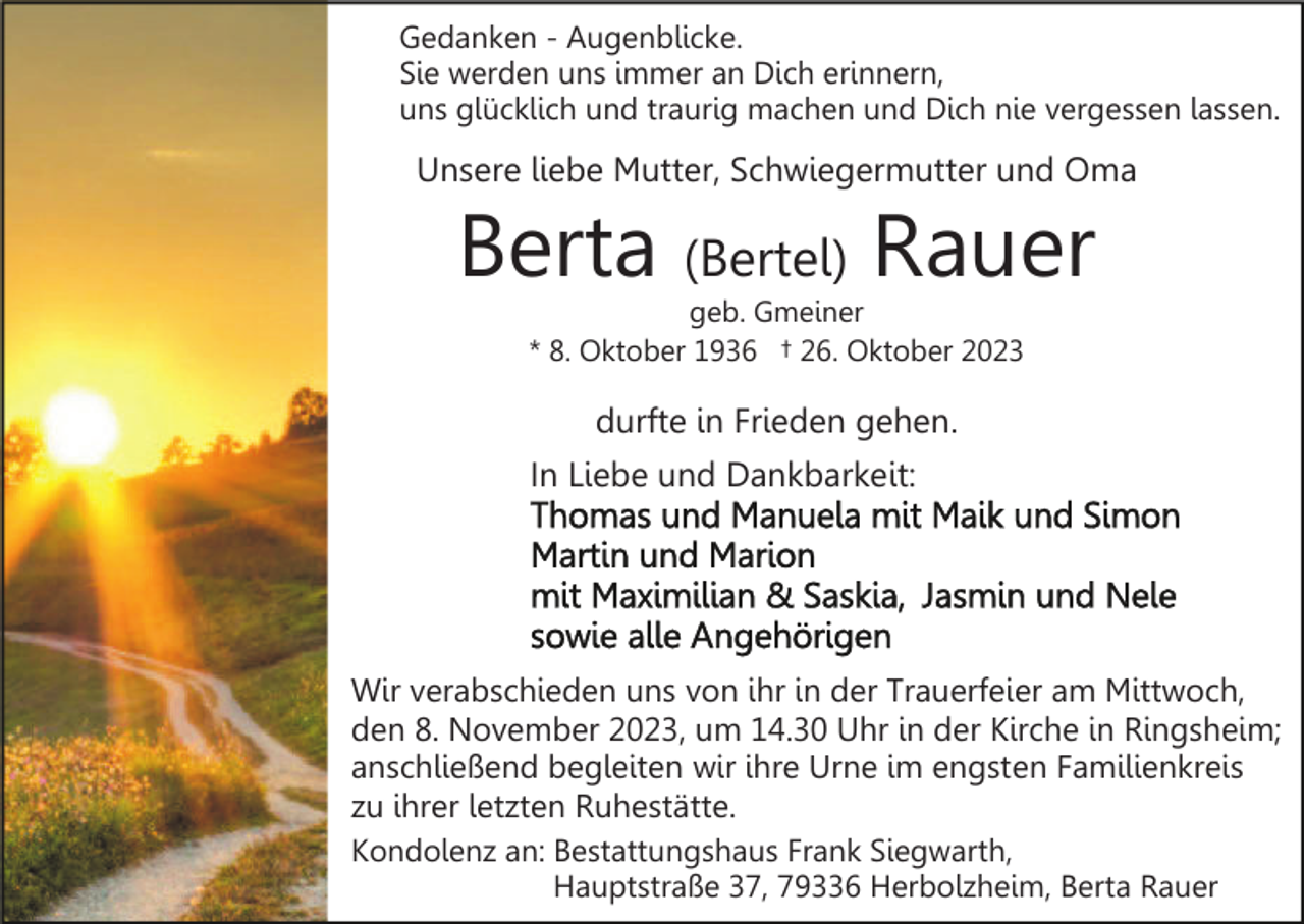 <p>Gedanken - Augenblicke.<br />Sie werden uns immer an Dich erinnern,<br />uns glücklich und traurig machen und Dich nie vergessen lassen.</p><p>Unsere liebe Mutter, Schwiegermutter und Oma</p><p>Berta (Bertel) Rauer<br />geb. Gmeiner<br />* 8. Oktober 1936 † 26. Oktober 2023</p><p>durfte in Frieden gehen.<br />In Liebe und Dankbarkeit:</p><p>Wir verabschieden uns von ihr in der Trauerfeier am Mittwoch,<br />den 8. November 2023, um 14.30 Uhr in der Kirche in Ringsheim;<br />anschließend begleiten wir ihre Urne im engsten Familienkreis<br />zu ihrer letzten Ruhestätte.<br />Kondolenz an: Bestattungshaus Frank Siegwarth,<br />Hauptstraße 37, 79336 Herbolzheim, Berta Rauer</p>
