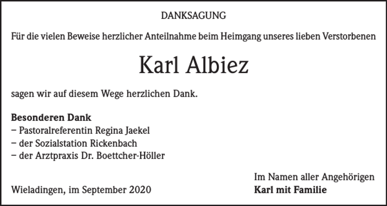 <p>DANKSAGUNG<br />Für die vielen Beweise herzlicher Anteilnahme beim Heimgang unseres lieben Verstorbenen</p><p>Karl Albiez<br />sagen wir auf diesem Wege herzlichen Dank.<br />Besonderen Dank<br />– Pastoralreferentin Regina Jaekel<br />– der Sozialstation Rickenbach<br />– der Arztpraxis Dr. Boettcher-Höller</p><p>Wieladingen, im September 2020</p><p>Im Namen aller Angehörigen<br />Karl mit Familie</p>