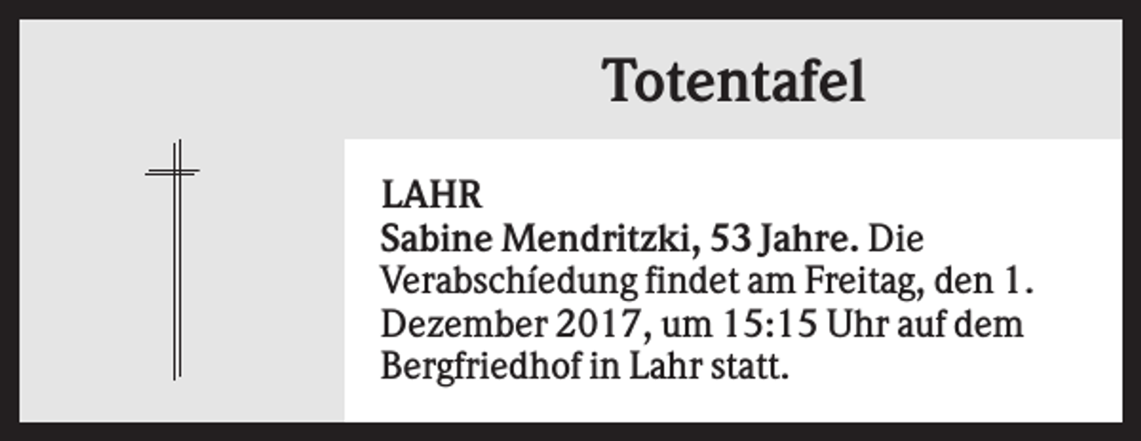 <p>Totentafel<br />LAHR<br />Sabine Mendritzki, 53 Jahre. Die<br />Verabschíedung findet am Freitag, den 1.<br />Dezember 2017, um 15:15 Uhr auf dem<br />Bergfriedhof in Lahr statt.</p>