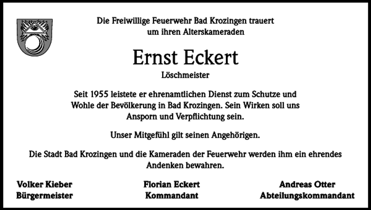 <p>Die Freiwillige Feuerwehr Bad Krozingen trauert<br />um ihren Alterskameraden</p><p>Ernst Eckert<br />Löschmeister</p><p>Seit 1955 leistete er ehrenamtlichen Dienst zum Schutze und<br />Wohle der Bevölkerung in Bad Krozingen. Sein Wirken soll uns<br />Ansporn und Verpflichtung sein.<br />Unser Mitgefühl gilt seinen Angehörigen.<br />Die Stadt Bad Krozingen und die Kameraden der Feuerwehr werden ihm ein ehrendes<br />Andenken bewahren.<br />Volker Kieber<br />Bürgermeister</p><p>Florian Eckert<br />Kommandant</p><p>Andreas Otter<br />Abteilungskommandant</p>
