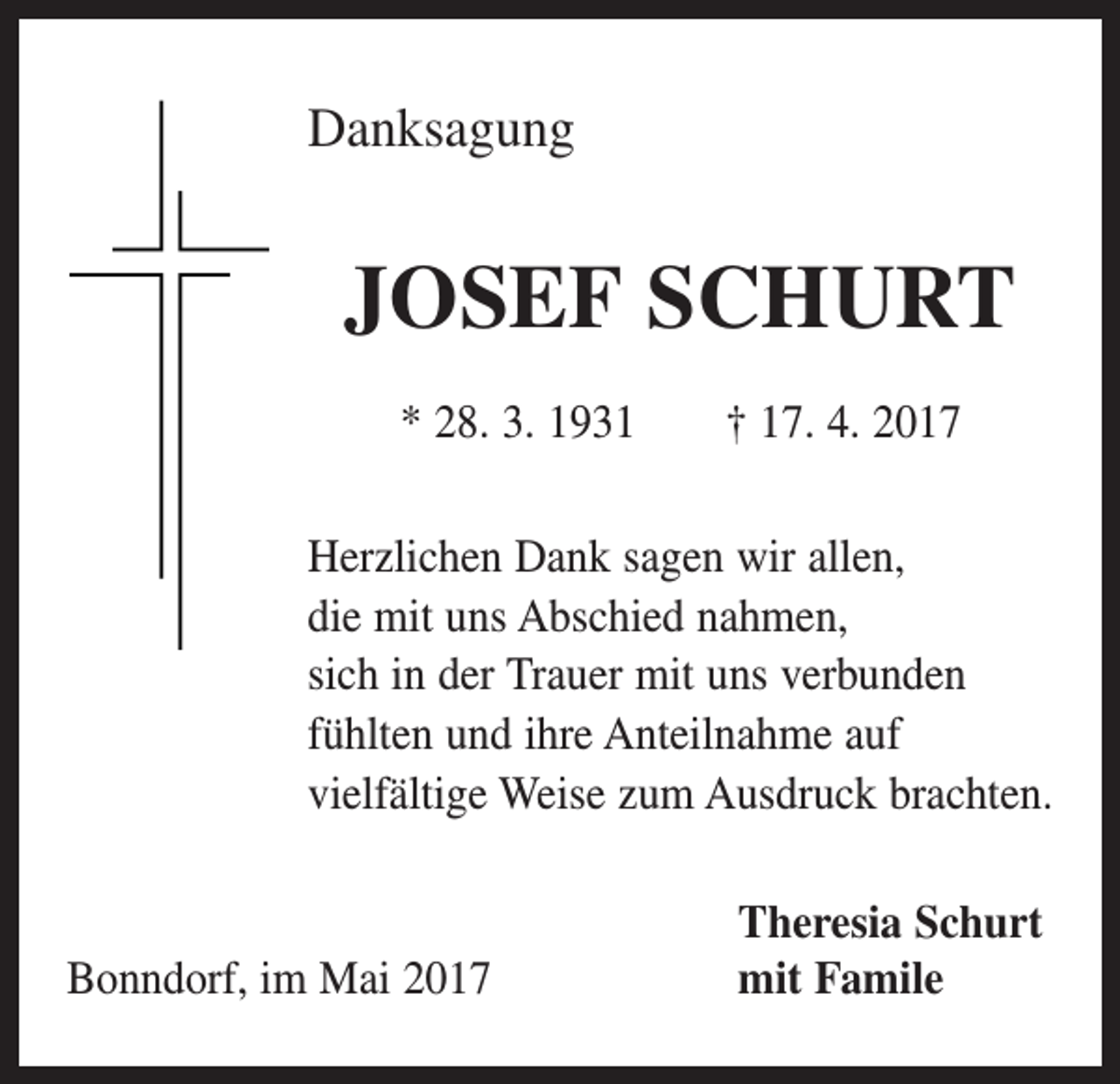 <p>Danksagung</p><p>JOSEF SCHURT<br />* 28. 3. 1931 † 17. 4. 2017<br />Herzlichen Dank sagen wir allen,<br />die mit uns Abschied nahmen,<br />sich in der Trauer mit uns verbunden<br />fühlten und ihre Anteilnahme auf<br />vielfältige Weise zum Ausdruck brachten.</p><p>Bonndorf, im Mai 2017</p><p>Theresia Schurt<br />mit Famile</p>