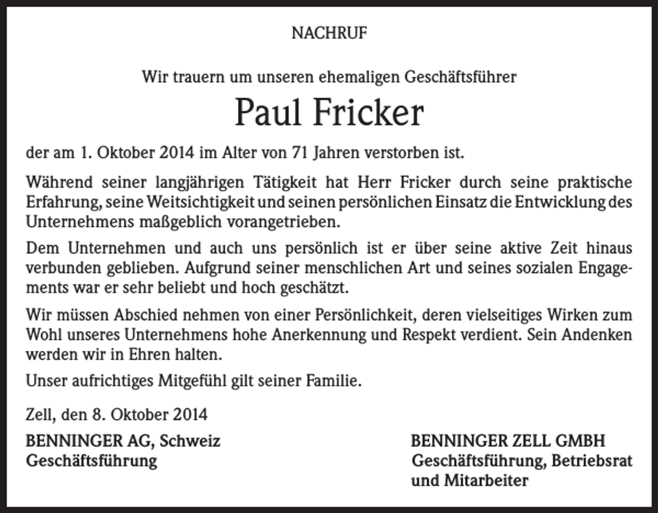 <p>NACHRUF<br />Wir trauern um unseren ehemaligen Geschäftsführer</p><p>Paul Fricker<br />der am 1. Oktober 2014 im Alter von 71 Jahren verstorben ist.<br />Während seiner langjährigen Tätigkeit hat Herr Fricker durch seine praktische<br />Erfahrung, seine Weitsichtigkeit und seinen persönlichen Einsatz die Entwicklung des<br />Unternehmens maßgeblich vorangetrieben.<br />Dem Unternehmen und auch uns persönlich ist er über seine aktive Zeit hinaus<br />verbunden geblieben. Aufgrund seiner menschlichen Art und seines sozialen Engagements war er sehr beliebt und hoch geschätzt.<br />Wir müssen Abschied nehmen von einer Persönlichkeit, deren vielseitiges Wirken zum<br />Wohl unseres Unternehmens hohe Anerkennung und Respekt verdient. Sein Andenken<br />werden wir in Ehren halten.<br />Unser aufrichtiges Mitgefühl gilt seiner Familie.<br />Zell, den 8. Oktober 2014<br />BENNINGER AG, Schweiz<br />Geschäftsführung</p><p>BENNINGER ZELL GMBH<br />Geschäftsführung, Betriebsrat<br />und Mitarbeiter</p>