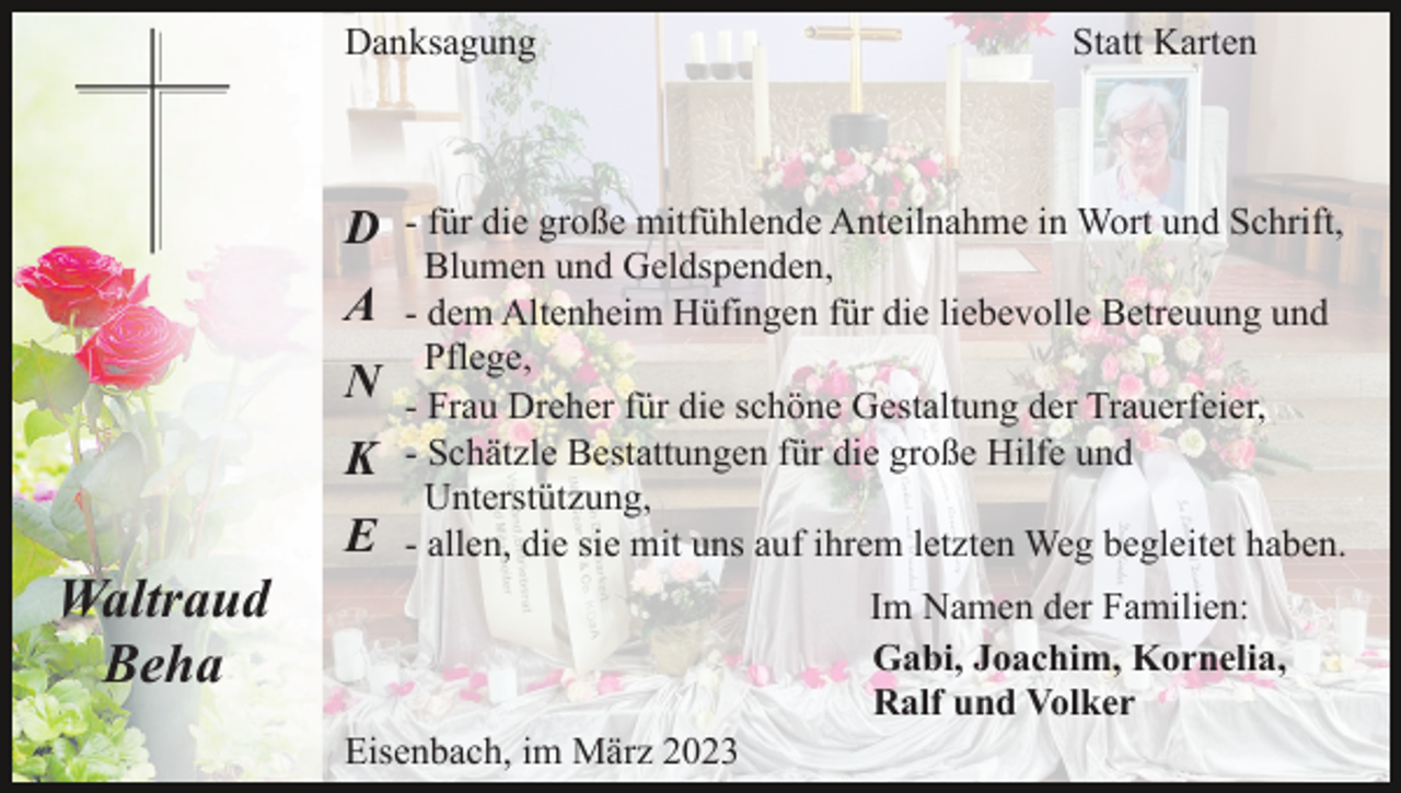 <p>Danksagung</p><p>D<br />A<br />N<br />K<br />E</p><p>Statt Karten</p><p>- für die große mitfühlende Anteilnahme in Wort und Schrift,<br />Blumen und Geldspenden,<br />- dem Altenheim Hüfingen für die liebevolle Betreuung und<br />Pflege,<br />- Frau Dreher für die schöne Gestaltung der Trauerfeier,<br />- Schätzle Bestattungen für die große Hilfe und<br />Unterstützung,<br />- allen, die sie mit uns auf ihrem letzten Weg begleitet haben.</p><p>Waltraud<br />Beha</p><p>Im Namen der Familien:<br />Gabi, Joachim, Kornelia,<br />Ralf und Volker<br />Eisenbach, im März 2023</p>