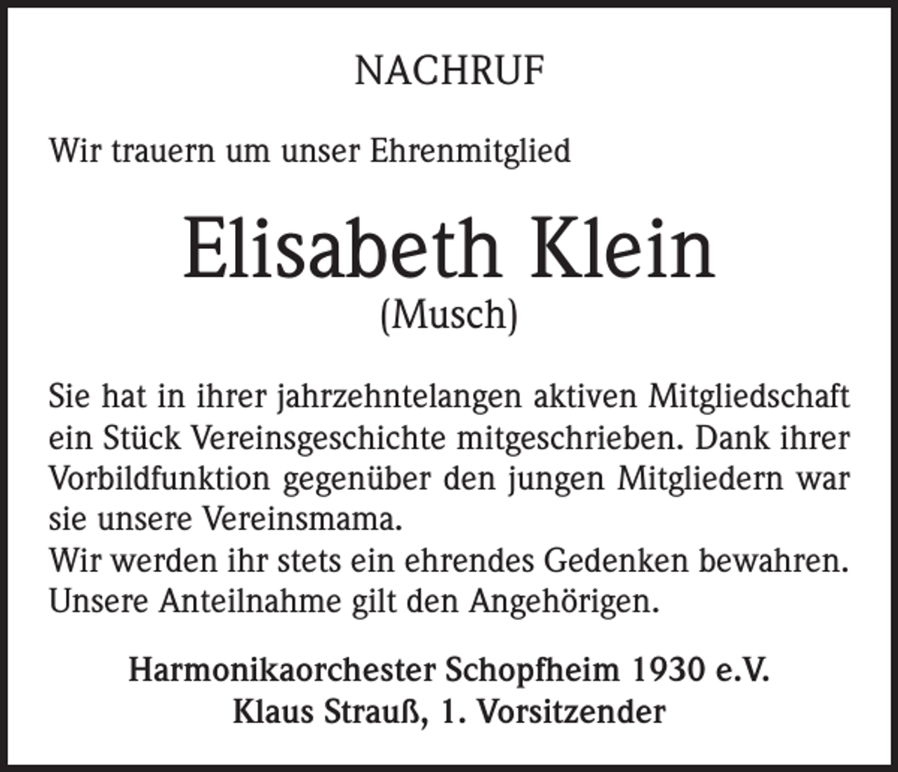 <p>NACHRUF<br />Wir trauern um unser Ehrenmitglied</p><p>Elisabeth Klein<br />(Musch)</p><p>Sie hat in ihrer jahrzehntelangen aktiven Mitgliedschaft<br />ein Stück Vereinsgeschichte mitgeschrieben. Dank ihrer<br />Vorbildfunktion gegenüber den jungen Mitgliedern war<br />sie unsere Vereinsmama.<br />Wir werden ihr stets ein ehrendes Gedenken bewahren.<br />Unsere Anteilnahme gilt den Angehörigen.<br />Harmonikaorchester Schopfheim 1930 e.V.<br />Klaus Strauß, 1. Vorsitzender</p>