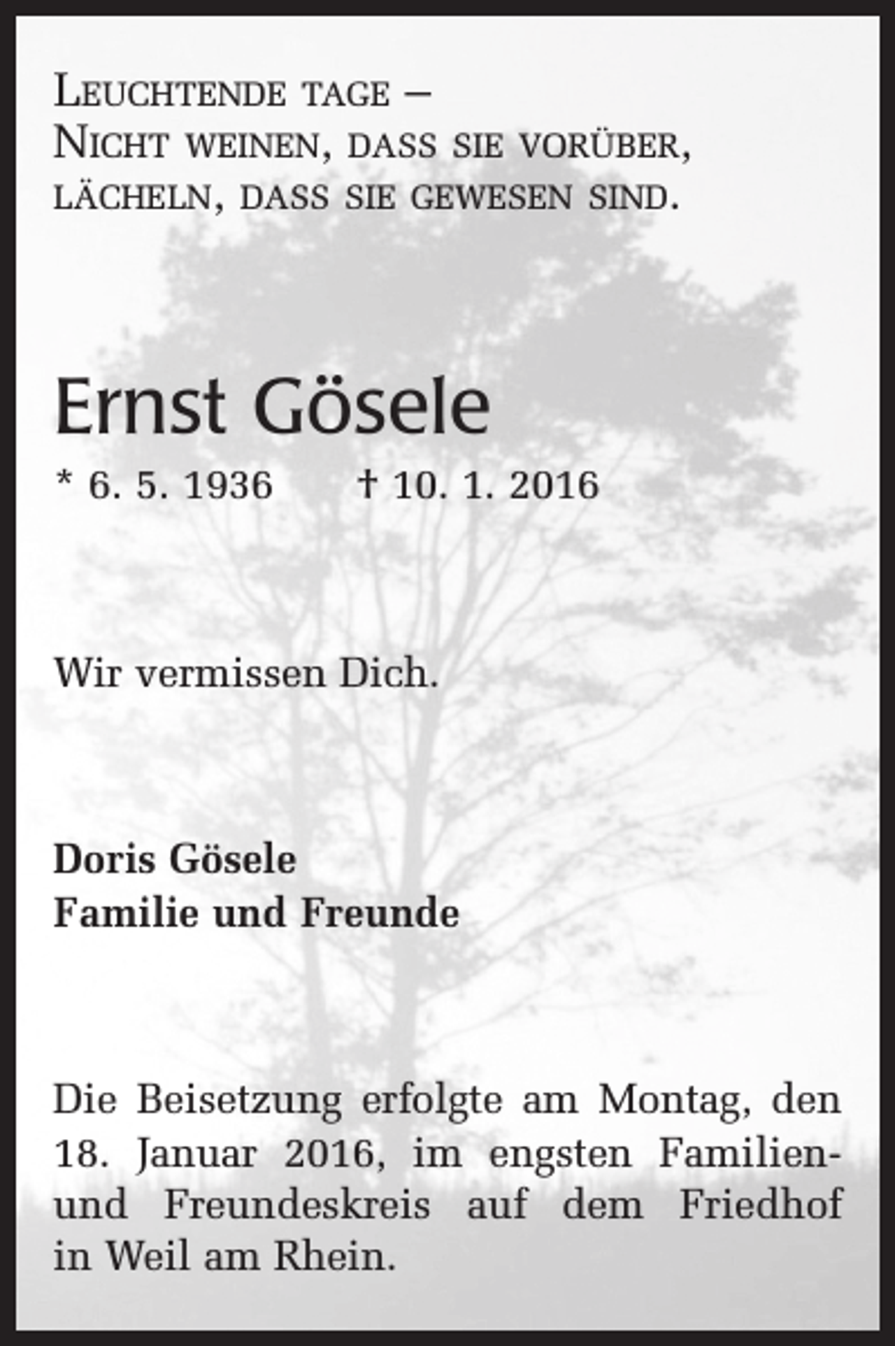 <p>Leuchtende tage –<br />Nicht weinen, dass sie vorüber,<br />lächeln, dass sie gewesen sind.</p><p>Ernst Gösele<br />* 6. 5. 1936 † 10. 1. 2016</p><p>Wir vermissen Dich.</p><p>Doris Gösele<br />Familie und Freunde</p><p>Die Beisetzung erfolgte am Montag, den<br />18. Januar 2016, im engsten Familienund Freundeskreis auf dem Friedhof<br />in Weil am Rhein.</p>