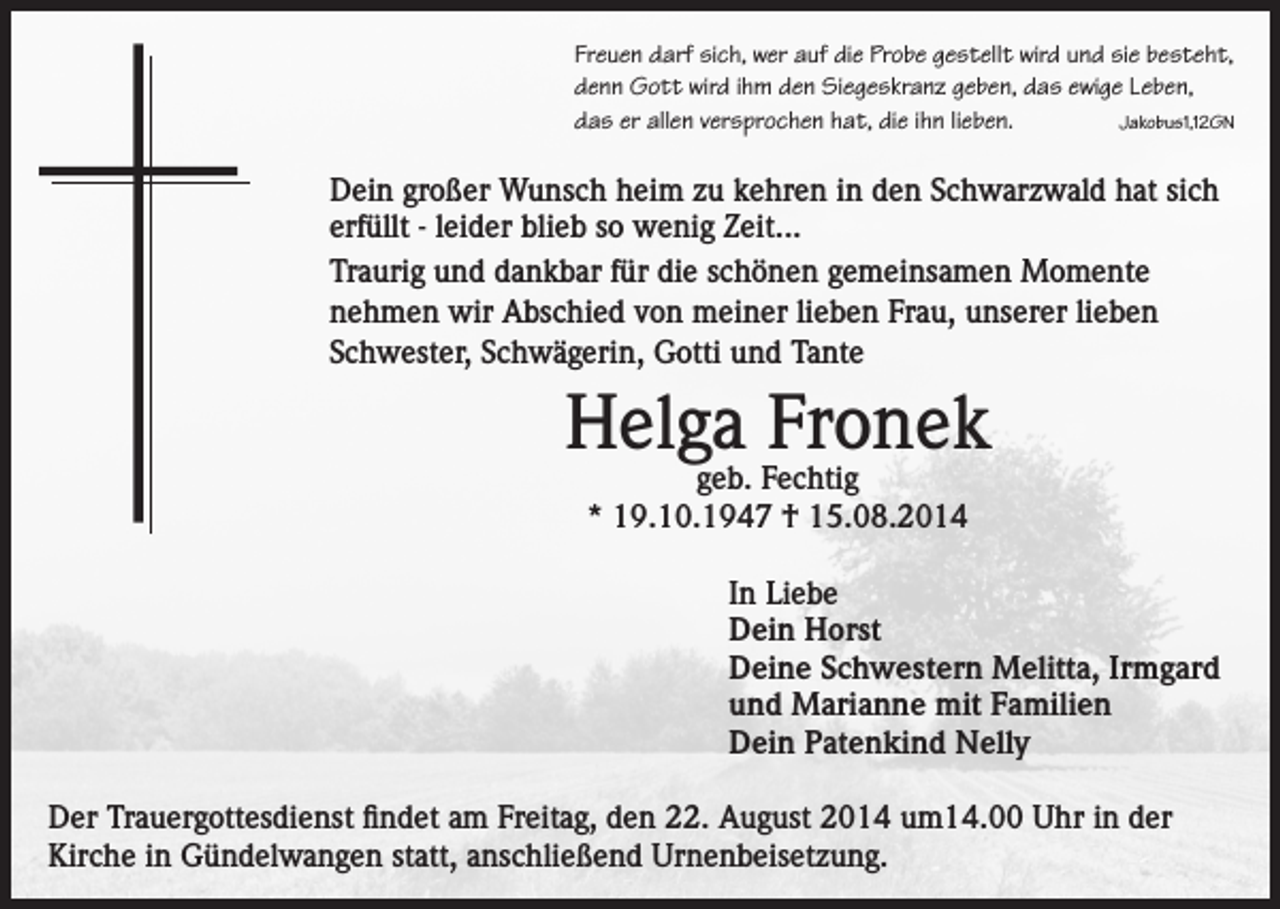 <p>Freuen darf sich, wer auf die Probe gestellt wird und sie besteht,<br />denn Gott wird ihm den Siegeskranz geben, das ewige Leben,<br />das er allen versprochen hat, die ihn lieben.<br />Jakobus1,12GN</p><p>Dein großer Wunsch heim zu kehren in den Schwarzwald hat sich<br />erfüllt - leider blieb so wenig Zeit...<br />Traurig und dankbar für die schönen gemeinsamen Momente<br />nehmen wir Abschied von meiner lieben Frau, unserer lieben<br />Schwester, Schwägerin, Gotti und Tante</p><p>Helga Fronek<br />geb. Fechtig<br />* 19.10.1947 † 15.08.2014</p><p>In Liebe<br />Dein Horst<br />Deine Schwestern Melitta, Irmgard<br />und Marianne mit Familien<br />Dein Patenkind Nelly<br />Der Trauergottesdienst findet am Freitag, den 22. August 2014 um14.00 Uhr in der<br />Kirche in Gündelwangen statt, anschließend Urnenbeisetzung.</p>
