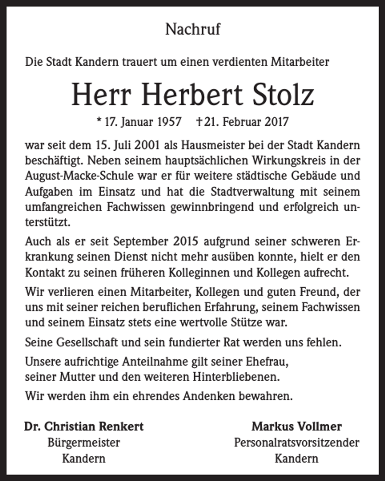 <p>Nachruf<br />Die Stadt Kandern trauert um einen verdienten Mitarbeiter</p><p>Herr Herbert Stolz<br />* 17. Januar 1957</p><p>† 21. Februar 2017</p><p>war seit dem 15. Juli 2001 als Hausmeister bei der Stadt Kandern<br />beschäftigt. Neben seinem hauptsächlichen Wirkungskreis in der<br />August-Macke-Schule war er für weitere städtische Gebäude und<br />Aufgaben im Einsatz und hat die Stadtverwaltung mit seinem<br />umfangreichen Fachwissen gewinnbringend und erfolgreich unterstützt.<br />Auch als er seit September 2015 aufgrund seiner schweren Erkrankung seinen Dienst nicht mehr ausüben konnte, hielt er den<br />Kontakt zu seinen früheren Kolleginnen und Kollegen aufrecht.<br />Wir verlieren einen Mitarbeiter, Kollegen und guten Freund, der<br />uns mit seiner reichen beruflichen Erfahrung, seinem Fachwissen<br />und seinem Einsatz stets eine wertvolle Stütze war.<br />Seine Gesellschaft und sein fundierter Rat werden uns fehlen.<br />Unsere aufrichtige Anteilnahme gilt seiner Ehefrau,<br />seiner Mutter und den weiteren Hinterbliebenen.<br />Wir werden ihm ein ehrendes Andenken bewahren.<br />Dr. Christian Renkert<br />Bürgermeister<br />Kandern</p><p>Markus Vollmer<br />Personalratsvorsitzender<br />Kandern</p>