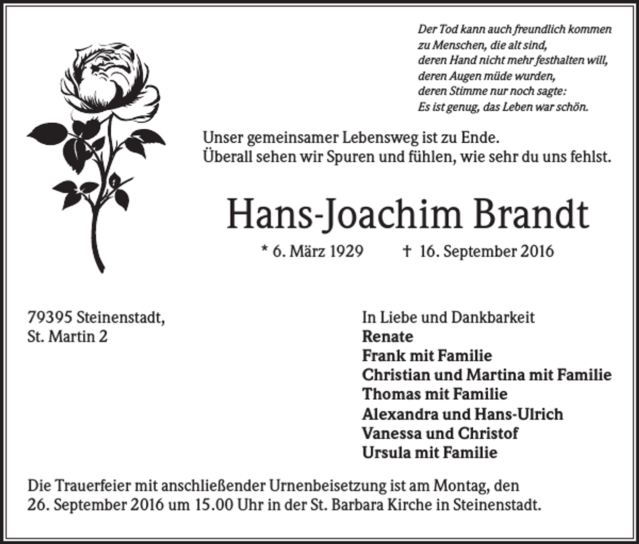 <p>Der Tod kann auch freundlich kommen<br />zu Menschen, die alt sind,<br />deren Hand nicht mehr festhalten will,<br />deren Augen müde wurden,<br />deren Stimme nur noch sagte:<br />Es ist genug, das Leben war schön.</p><p>Unser gemeinsamer Lebensweg ist zu Ende.<br />Überall sehen wir Spuren und fühlen, wie sehr du uns fehlst.</p><p>Hans-Joachim Brandt<br />* 6. März 1929</p><p>79395 Steinenstadt,<br />St. Martin 2</p><p>† 16. September 2016</p><p>In Liebe und Dankbarkeit<br />Renate<br />Frank mit Familie<br />Christian und Martina mit Familie<br />Thomas mit Familie<br />Alexandra und Hans-Ulrich<br />Vanessa und Christof<br />Ursula mit Familie</p><p>Die Trauerfeier mit anschließender Urnenbeisetzung ist am Montag, den<br />26. September 2016 um 15.00 Uhr in der St. Barbara Kirche in Steinenstadt.</p>