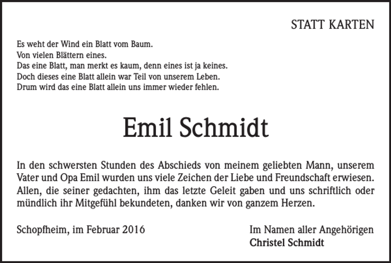 <p>STATT KARTEN<br />Es weht der Wind ein Blatt vom Baum.<br />Von vielen Blättern eines.<br />Das eine Blatt, man merkt es kaum, denn eines ist ja keines.<br />Doch dieses eine Blatt allein war Teil von unserem Leben.<br />Drum wird das eine Blatt allein uns immer wieder fehlen.</p><p>Emil Schmidt<br />In den schwersten Stunden des Abschieds von meinem geliebten Mann, unserem<br />Vater und Opa Emil wurden uns viele Zeichen der Liebe und Freundschaft erwiesen.<br />Allen, die seiner gedachten, ihm das letzte Geleit gaben und uns schriftlich oder<br />mündlich ihr Mitgefühl bekundeten, danken wir von ganzem Herzen.</p><p>Schopfheim, im Februar 2016</p><p>Im Namen aller Angehörigen<br />Christel Schmidt</p>
